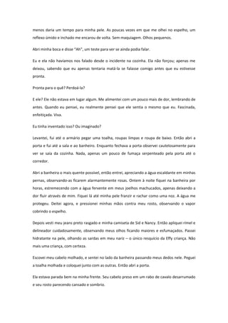 menos daria um tempo para minha pele. As poucas vezes em que me olhei no espelho, um
reflexo úmido e inchado me encarou de volta. Sem maquiagem. Olhos pequenos.

Abri minha boca e disse “Ah”, um teste para ver se ainda podia falar.

Eu e ela não havíamos nos falado desde o incidente na cozinha. Ela não forçou; apenas me
deixou, sabendo que eu apenas tentaria matá-la se falasse comigo antes que eu estivesse
pronta.

Pronta para o quê? Perdoá-la?

E ele? Ele não estava em lugar algum. Me alimentei com um pouco mais de dor, lembrando de
antes. Quando eu pensei, eu realmente pensei que ele sentia o mesmo que eu. Fascinada,
enfeitiçada. Viva.

Eu tinha inventado isso? Ou imaginado?

Levantei, fui até o armário pegar uma toalha, roupas limpas e roupa de baixo. Então abri a
porta e fui até a sala e ao banheiro. Enquanto fechava a porta observei cautelosamente para
ver se saía da cozinha. Nada, apenas um pouco de fumaça serpenteado pela porta até o
corredor.

Abri a banheira o mais quente possível, então entrei, apreciando a água escaldante em minhas
pernas, observando-as ficarem alarmantemente rosas. Ontem à noite fiquei na banheira por
horas, estremecendo com a água fervente em meus joelhos machucados, apenas deixando a
dor fluir através de mim. Fiquei lá até minha pele franzir e rachar como uma noz. A água me
protegeu. Deitei agora, e pressionei minhas mãos contra meu rosto, observando o vapor
cobrindo o espelho.

Depois vesti meu jeans preto rasgado e minha camiseta de Sid e Nancy. Então apliquei rímel e
delineador cuidadosamente, observando meus olhos ficando maiores e esfumaçados. Passei
hidratante na pele, olhando as sardas em meu nariz – o único resquício da Effy criança. Não
mais uma criança, com certeza.

Escovei meu cabelo molhado, e sentei no lado da banheira passando meus dedos nele. Peguei
a toalha molhada e coloquei junto com as outras. Então abri a porta.

Ela estava parada bem na minha frente. Seu cabelo preso em um rabo de cavalo desarrumado
e seu rosto parecendo cansado e sombrio.
 