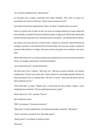 “Oi”, ela disse cuidadosamente. “Bom banho?”

Eu concordei com a cabeça, mantendo meus lábios fechados. “Tem chá?”, eu disse, me
assustando com o som da minha voz. “Quero muito uma xícara de chá.”

Seus olhos se levantaram esperançosos. “Claro”, ela disse. “Também quero um pouco.”

Sentei na cozinha com as mãos no colo. Era como eu sentava quando era criança, depois de
ficar chateada, ou quando Tony havia tentado me bater ou algo assim. Minha mãe andava pela
cozinha, fazendo coisas para mim: chocolate quente, ovo cozido... me confortando em silêncio.

Ela colocou uma xícara de chá na minha frente. E depois um sanduíche. Aparentemente ela
conseguiu encontrar o único pão de fôrma macio da Itália. Com presunto, queijo e cebola em
conserva. Meu favorito. Eu engoli, não queria aceitar esse gesto, mas sentindo-o com meus
olhos.

Minha mãe sentou com sua caneca e colocou seus óculos para ler um documento de aparência
oficial. Eu mastiguei, observando-a tentando entendê-lo.

“Isso é sobre Florence?”, eu disse finalmente.

Ela olhou para cima e suspirou. “Acho que sim... Não que eu possa entender uma palavra
maldita disso.” Ela deu uma risada curta. “Nunca deveria ter concordado quando Florence me
disse que gostaria que eu cuidasse disso.” Ela tirou os óculos. “Acho que não pensei que ela
fosse realmente morrer.”

“Sinto falta dela”, eu disse. “Mesmo não a conhecendo há muito tempo.” Peguei a outra
metade do meu sanduíche. “Ela era aquele tipo de pessoa, sabe?”

Minha mãe sorriu. “Sim”, ela disse. “Ela era.”

Ela me observou comer.

“Effy”, ela começou. “Precisamos conversar-”

“Não quero”, eu disse rapidamente, meus dedos apertando o sanduíche. “Não posso.”

“Certo”, ela tomou um gole de chá. “Mas pode ajudar.”

“Ajudar quem?”, eu coloquei a comida no prato.

“Nós duas.”
 