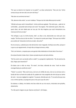 “Por que eu deveria me importar se te ajuda?”, eu disse calmamente. “Fala com ele. Tenho
certeza de que ele tem sido uma torre de força.”

“Nós dois nos sentimos terríveis.”

“Oh, devia ter dito antes”, eu sorri maldosa. “Porque isso faz toda diferença do mundo.”

“Alfredo acha que você é maravilhosa”, minha continuou agitada. “Ele sente que... pode ter te
confundido... passando tanto tempo com você.” Ela engoliu. “Ele realmente queria. Mas não...
quero dizer, ele tem idade para ser seu pai. Ele não imaginou que você interpretaria seu
interesse de forma errada.”

“Ele esfregou o pau na minha bunda, mãe”, eu disse a ela, observando seu rosto por uma
reação. “Ele ficou duro só de me olhar.” Eu empurrei o prato para longe. “Diria que isso é difícil
pra caralho de ‘interpretar de forma errada’, não acha?”

Ela me encarou, cuidando para não demonstrar estar magoada. Conheço esse olhar, porque é
o que eu uso regularmente. A maçã não cai longe da árvore, então.

“Ele é um homem, a resposta para uma garota linda rebolando na frente dele é ficar duro.”

Ela estava ficando irritada. Bom. Estava cansada da porra da Santa Anthea.

“Ele fica assim com sua bunda velha e caída?”, eu perguntei rapidamente. “Ou ele precisa de,
tipo, Viagra para levantá-lo?”

Ela bateu com a mão na mesa. “Às vezes”, ela disse, vibrando de raiva, “você me deixa
envergonhada pra caralho de você.”

“Talvez”, eu acenei. “Mas você nunca, nem em um milhão de anos, nem se eu corresse com a
bunda de fora na frente do caixão da Flo, poderia ter mais vergonha de mim do que eu tenho
de você... Sua vaca negligente e egoísta.” Eu pausei, olhando para ela. “E se você acha que essa
é só a minha opinião, vai perguntar para o meu pai o que ele acha.”

Ela abaixou a cabeça, me dando uma boa visão de sua raiz escura, misturada com grisalho,
obviamente.

“Eu não queria magoar seu pai. Apenas aconteceu”, ela fungou.
 