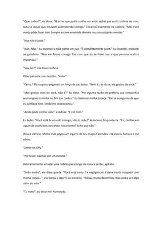 “Quer saber?”, eu disse. “Já achei que podia confiar em você. Achei que você cuidaria de mim,
notaria coisas que estavam acontecendo comigo.” Encostei levemente na cadeira. “Mas você
nunca pôde fazer isso. Sempre esteve envolvida demais nas suas próprias merdas.”

“Isso não é justo.”

“Não. Não.” Eu levantei a mão como um juiz. “É completamente justo.” Eu levantei, encostei
na geladeira. “Mas ele falava comigo. Fez com que eu sentisse que o que pensava e dizia
importava.”

“Seu pai?”, ela disse confusa.

Olhei para ela com desdém. “Aldo.”

“Certo.” Ela suspirou pegando um lenço de seu bolso. “Bem. Eu te disse, ele gostou de você.”

“Mas gostou mais de você, não é?” Eu disse. “Por alguma razão ele preferiu sua companhia
resmungona à minha no fim das contas.” Eu balancei minha cabeça. “Ele se assegurou de que
eu confiava nele. Então me decepcionou.”

“Ainda pode confiar nele”, ela disse. “E em mim.”

Eu bufei. “Você está brincando comigo, não é, mãe?” A encarei, boquiaberta. “Eu, confiar em
algum de vocês dois bastardos novamente? Acho que não.”

Houve silêncio. Minha mãe pegou um cigarro de seu maço e acendeu. Ela soprou fumaça e me
olhou.

“Sente-se, Effy.”

“Por favor. Apenas por um minuto.”

Relutantemente arrastei uma cadeira para longe da mesa e sentei, agitada.

“Sinto muito”, ela disse quieta. “Você está certa. Te negligenciei. Estava muito ocupada com
minha coisas...”, ela bateu o cigarro no cinzeiro. “Estava muito deprimida. Não podia ver algo
além de mim.”

“Eu notei”, eu disse mal humorada.
 