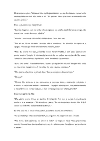 Ela ignorou meu tom. “Sabia que tinha fodido as coisas com seu pai. Sentia que o mundo havia
desmoronado em mim. Não podia te ver.” Ela pausou. “Ou o que estava acontecendo com
aqueles garotos.”

Disse nada, esperando ela continuar.

“Quando chegamos aqui, me sentia velha e esgotada pra caralho. Você não falava comigo, não
queria estar comigo. Eu estava solitária.”

“Hmmm” , eu brinquei com um furo do meu jeans. “Bem, você tev-”

“Sim, eu sei. Eu tive um caso. Eu causei todo o sofrimento.” Ela terminou seu cigarro e o
apagou. “Mas seu pai não é completamente inocente, sabe.”

“Não.” Eu encarei meu colo, pensando no que fiz com Freddie, e com Cook. Coloquei um
contra o outro. Também fiz minha própria merda. Eu era melhor que minha mãe? Eu recuei.
Talvez isso fosse carma ou alguma coisa assim. Recebendo o que merecia.

“Eu fui uma idiota”, eu disse finalmente. “Queria que alguém me notasse. Não pelo meu rosto
ou meu corpo, mas por mim... E ele notou. Era tudo o que eu precisava...”

“Mas Aldo te acha ótima. Sério”, ela disse. “Estava com ciúmes disso no início.”

“Mesmo?”

“Mesmo. Mas então eu e ele... começamos a conversar sobre... casamento e divórcio, e
fracasso... e todas essas merdas. Ele entendia.” Ela pegou outro cigarro. “Aos poucos comecei
a me sentir menos como a Medusa... e mais como se pudesse ser feliz novamente.”

Encarei um ponto no chão.

“Effy, você é jovem, é linda pra caralho. É inteligente. Tem todo o tempo do mundo para
conhecer e se apaixonar...” Ela acendeu o cigarro. “Eu não tenho tanto tempo. Não é fácil
assistir sua linda filha recebendo toda a atenção.”

Eu olhei para ela, as linhas em seus olhos, as sombras escuras. Ela tinha razão.

“Há quanto tempo estava acontecendo?”, eu perguntei, me preparando para a facada.

“Não muito. Nada aconteceu até sábado à noite.” Ela tragou de novo. “Nos aproximamos
quando Florence ficou doente pela primeira vez. E... só aconteceu. Percebemos que sentíamos
o mesmo.”
 