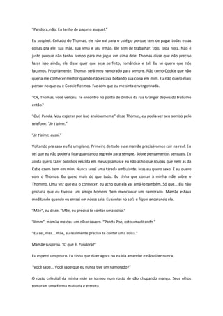 “Pandora, não. Eu tenho de pagar o aluguel.”

Eu suspirei. Coitado do Thomas, ele não vai para o colégio porque tem de pagar todas essas
coisas pra ele, sua mãe, sua irmã e seu irmão. Ele tem de trabalhar, tipo, toda hora. Não é
justo porque não tenho tempo para me jogar em cima dele. Thomas disse que não preciso
fazer isso ainda, ele disse quer que seja perfeito, romântico e tal. Eu só quero que nós
façamos. Propriamente. Thomas será meu namorado para sempre. Não como Cookie que não
queria me conhecer melhor quando não estava botando sua coisa em mim. Eu não quero mais
pensar no que eu e Cookie fizemos. Faz com que eu me sinta envergonhada.

“Ok, Thomas, você venceu. Te encontro no ponto de ônibus da rua Granger depois do trabalho
então?

“Oui, Panda. Vou esperar por isso ansiosamente” disse Thomas, eu podia ver seu sorriso pelo
telefone. “Je t’aime.”

“Je t’aime, aussi.”

Voltando pra casa eu fiz um plano. Primeiro de tudo eu e mamãe precisávamos cair na real. Eu
sei que eu não poderia ficar guardando segredo para sempre. Sobre pensamentos sensuais. Eu
ainda quero fazer bolinhos vestida em meus pijamas e eu não acho que roupas que nem as da
Katie caem bem em mim. Nunca serei uma tarada ambulante. Mas eu quero sexo. E eu quero
com o Thomas. Eu quero mais do que tudo. Eu tinha que contar à minha mãe sobre o
Thommo. Uma vez que ela o conhecer, eu acho que ela vai amá-lo também. Só que... Ela não
gostaria que eu tivesse um amigo homem. Sem mencionar um namorado. Mamãe estava
meditando quando eu entrei em nossa sala. Eu sentei no sofá e fiquei encarando ela.

“Mãe”, eu disse. “Mãe, eu preciso te contar uma coisa.”

“Hmm”, mamãe me deu um olhar severo. “Panda Poo, estou meditando.”

“Eu sei, mas... mãe, eu realmente preciso te contar uma coisa.”

Mamãe suspirou. “O que é, Pandora?”

Eu esperei um pouco. Eu tinha que dizer agora ou eu iria amarelar e não dizer nunca.

“Você sabe... Você sabe que eu nunca tive um namorado?”

O rosto celestial da minha mãe se tornou num rosto de cão chupando manga. Seus olhos
tomaram uma forma malvada e estreita.
 