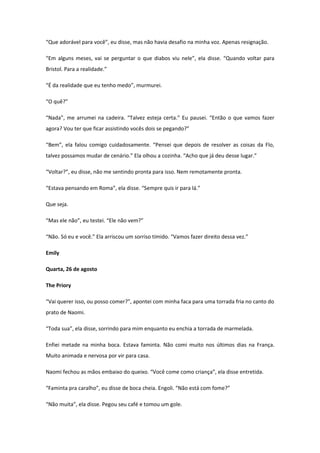 “Que adorável para você”, eu disse, mas não havia desafio na minha voz. Apenas resignação.

“Em alguns meses, vai se perguntar o que diabos viu nele”, ela disse. “Quando voltar para
Bristol. Para a realidade.”

“É da realidade que eu tenho medo”, murmurei.

“O quê?”

“Nada”, me arrumei na cadeira. “Talvez esteja certa.” Eu pausei. “Então o que vamos fazer
agora? Vou ter que ficar assistindo vocês dois se pegando?”

“Bem”, ela falou comigo cuidadosamente. “Pensei que depois de resolver as coisas da Flo,
talvez possamos mudar de cenário.” Ela olhou a cozinha. “Acho que já deu desse lugar.”

“Voltar?”, eu disse, não me sentindo pronta para isso. Nem remotamente pronta.

“Estava pensando em Roma”, ela disse. “Sempre quis ir para lá.”

Que seja.

“Mas ele não”, eu testei. “Ele não vem?”

“Não. Só eu e você.” Ela arriscou um sorriso tímido. “Vamos fazer direito dessa vez.”

Emily

Quarta, 26 de agosto

The Priory

“Vai querer isso, ou posso comer?”, apontei com minha faca para uma torrada fria no canto do
prato de Naomi.

“Toda sua”, ela disse, sorrindo para mim enquanto eu enchia a torrada de marmelada.

Enfiei metade na minha boca. Estava faminta. Não comi muito nos últimos dias na França.
Muito animada e nervosa por vir para casa.

Naomi fechou as mãos embaixo do queixo. “Você come como criança”, ela disse entretida.

“Faminta pra caralho”, eu disse de boca cheia. Engoli. “Não está com fome?”

“Não muita”, ela disse. Pegou seu café e tomou um gole.
 