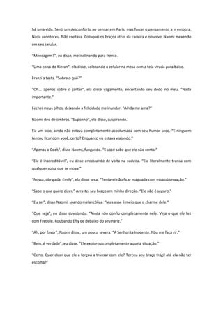 há uma vida. Senti um desconforto ao pensar em Paris, mas forcei o pensamento a ir embora.
Nada aconteceu. Não contava. Coloquei os braços atrás da cadeira e observei Naomi mexendo
em seu celular.

“Mensagem?”, eu disse, me inclinando para frente.

“Uma coisa do Kieran”, ela disse, colocando o celular na mesa com a tela virada para baixo.

Franzi a testa. “Sobre o quê?”

“Oh... apenas sobre o jantar”, ela disse vagamente, encostando seu dedo no meu. “Nada
importante.”

Fechei meus olhos, deixando a felicidade me inundar. “Ainda me ama?”

Naomi deu de ombros. “Suponho”, ela disse, suspirando.

Fiz um bico, ainda não estava completamente acostumada com seu humor seco. “E ninguém
tentou ficar com você, certo? Enquanto eu estava viajando.”

“Apenas o Cook”, disse Naomi, fungando. “E você sabe que ele não conta.”

“Ele é inacreditável”, eu disse encostando de volta na cadeira. “Ele literalmente transa com
qualquer coisa que se mova.”

“Nossa, obrigada, Emily”, ela disse seca. “Tentarei não ficar magoada com essa observação.”

“Sabe o que quero dizer.” Arrastei seu braço em minha direção. “Ele não é seguro.”

“Eu sei”, disse Naomi, soando melancólica. “Mas esse é meio que o charme dele.”

“Que seja”, eu disse duvidando. “Ainda não confio completamente nele. Veja o que ele fez
com Freddie. Roubando Effy de debaixo do seu nariz.”

“Ah, por favor”, Naomi disse, um pouco severa. “A Senhorita Inocente. Não me faça rir.”

“Bem, é verdade”, eu disse. “Ele explorou completamente aquela situação.”

“Certo. Quer dizer que ele a forçou a transar com ele? Torceu seu braço frágil até ela não ter
escolha?”
 