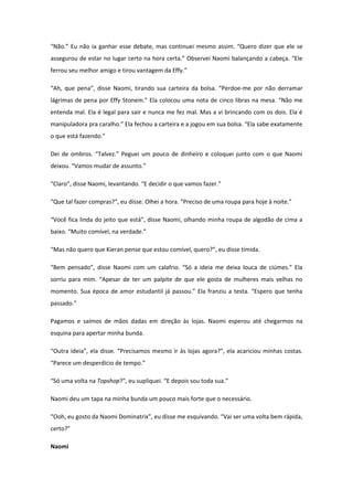 “Não.” Eu não ia ganhar esse debate, mas continuei mesmo assim. “Quero dizer que ele se
assegurou de estar no lugar certo na hora certa.” Observei Naomi balançando a cabeça. “Ele
ferrou seu melhor amigo e tirou vantagem da Effy.”

“Ah, que pena”, disse Naomi, tirando sua carteira da bolsa. “Perdoe-me por não derramar
lágrimas de pena por Effy Stonem.” Ela colocou uma nota de cinco libras na mesa. “Não me
entenda mal. Ela é legal para sair e nunca me fez mal. Mas a vi brincando com os dois. Ela é
manipuladora pra caralho.” Ela fechou a carteira e a jogou em sua bolsa. “Ela sabe exatamente
o que está fazendo.”

Dei de ombros. “Talvez.” Peguei um pouco de dinheiro e coloquei junto com o que Naomi
deixou. “Vamos mudar de assunto.”

“Claro”, disse Naomi, levantando. “E decidir o que vamos fazer.”

“Que tal fazer compras?”, eu disse. Olhei a hora. “Preciso de uma roupa para hoje à noite.”

“Você fica linda do jeito que está”, disse Naomi, olhando minha roupa de algodão de cima a
baixo. “Muito comível, na verdade.”

“Mas não quero que Kieran pense que estou comível, quero?”, eu disse tímida.

“Bem pensado”, disse Naomi com um calafrio. “Só a ideia me deixa louca de ciúmes.” Ela
sorriu para mim. “Apesar de ter um palpite de que ele gosta de mulheres mais velhas no
momento. Sua época de amor estudantil já passou.” Ela franziu a testa. “Espero que tenha
passado.”

Pagamos e saímos de mãos dadas em direção às lojas. Naomi esperou até chegarmos na
esquina para apertar minha bunda.

“Outra ideia”, ela disse. “Precisamos mesmo ir às lojas agora?”, ela acariciou minhas costas.
“Parece um desperdício de tempo.”

“Só uma volta na Topshop?”, eu supliquei. “E depois sou toda sua.”

Naomi deu um tapa na minha bunda um pouco mais forte que o necessário.

“Ooh, eu gosto da Naomi Dominatrix”, eu disse me esquivando. “Vai ser uma volta bem rápida,
certo?”

Naomi
 