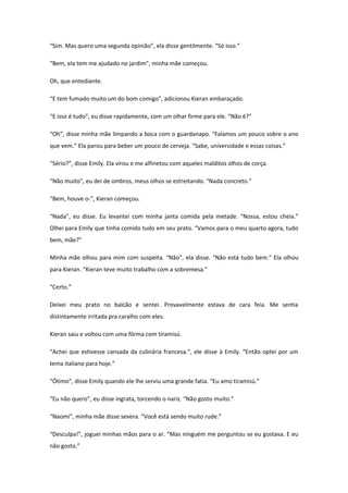 “Sim. Mas quero uma segunda opinião”, ela disse gentilmente. “Só isso.”

“Bem, ela tem me ajudado no jardim”, minha mãe começou.

Oh, que entediante.

“E tem fumado muito um do bom comigo”, adicionou Kieran embaraçado.

“E isso é tudo”, eu disse rapidamente, com um olhar firme para ele. “Não é?”

“Oh”, disse minha mãe limpando a boca com o guardanapo. “Falamos um pouco sobre o ano
que vem.” Ela parou para beber um pouco de cerveja. “Sabe, universidade e essas coisas.”

“Sério?”, disse Emily. Ela virou e me alfinetou com aqueles malditos olhos de corça.

“Não muito”, eu dei de ombros, meus olhos se estreitando. “Nada concreto.”

“Bem, houve o-”, Kieran começou.

“Nada”, eu disse. Eu levantei com minha janta comida pela metade. “Nossa, estou cheia.”
Olhei para Emily que tinha comido tudo em seu prato. “Vamos para o meu quarto agora, tudo
bem, mãe?”

Minha mãe olhou para mim com suspeita. “Não”, ela disse. “Não está tudo bem.” Ela olhou
para Kieran. “Kieran teve muito trabalho com a sobremesa.”

“Certo.”

Deixei meu prato no balcão e sentei. Provavelmente estava de cara feia. Me sentia
distintamente irritada pra caralho com eles.

Kieran saiu e voltou com uma fôrma com tiramisú.

“Achei que estivesse cansada da culinária francesa.”, ele disse à Emily. “Então optei por um
tema italiano para hoje.”

“Ótimo”, disse Emily quando ele lhe serviu uma grande fatia. “Eu amo tiramisú.”

“Eu não quero”, eu disse ingrata, torcendo o nariz. “Não gosto muito.”

“Naomi”, minha mãe disse severa. “Você está sendo muito rude.”

“Desculpa!”, joguei minhas mãos para o ar. “Mas ninguém me perguntou se eu gostava. E eu
não gosto.”
 