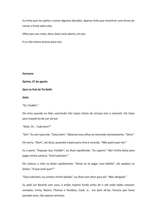 Eu tinha que me ajeitar e tomar algumas decisões. Apenas tinha que encontrar uma forma de
contar a Emily sobre elas.

Olhei para seu rosto, doce, boca meio aberta, em paz.

E eu não estava ansiosa para isso.




Everyone

Quinta, 27 de agosto

Quiz no Pub do Tio Keith

Katie

“Oi, Freddie.”

Ele virou quando eu falei, acertando três copos cheios de cerveja com o cotovelo. Ele lutou
para impedi-los de cair do bar.

“Katie. Oi... Tudo bem?”

“Sim.” Eu sorri para ele. “Estou bem.” Observei seus olhos se revirando nervosamente. “Sério.”

Ele sorriu. “Bom”, ele disse, puxando o jeans para cima e corando. “Não quero que nós-”

Eu o parei. “Esqueça isso, Freddie”, eu disse equilibrada. “Eu superei.” Abri minha bolsa para
pegar minha carteira. “Está tudo bem.”

Ele colocou a mão no bolso rapidamente. “Deixe eu te pagar uma bebida”, ele apalpou os
bolsos. “O que você quer?”

“Está tudo bem, eu compro minha bebida”, eu disse sem olhar para ele. “Mas obrigada.”

Eu pedi um Bacardi com coca, e então respirei fundo antes de ir até onde todos estavam
sentados. Emily, Naomi, Thomas e Pandora, Cook, JJ... era bom vê-los. Parecia que havia
passado anos, não apenas semanas.
 