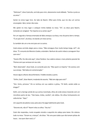 “Deliciosa!”, disse Cook alto, sorrindo para mim, obviamente muito bêbado. “Venha e junte-se
ao amor.”

Sentei no único lugar livre. Ao lado da Naomi. Olhei para Emily, que me deu um sorriso
encorajador. Bem, tentar não mata.

Me ajeitei no meu lugar e coloquei minha bebida na mesa. “Oi”, eu disse para Naomi,
tentando ser amigável. “Se importa se eu sentar aqui?”

Por um segundo a famosa entortada de lábio ameaçou sua boca, mas ela parou bem a tempo.
“É um país livre”, ela disse, me dando um meio sorriso.

Eu também dei um e me virei para ver os outros.

Cook estava sorrindo alegre para a mesa. “Não conseguiu ficar muito tempo longe, né?”, ele
disse. “É o encanto do Monstro Cookie, entendem. Nenhum de vocês imbecis conseguem ficar
sem mim.”

“Exceto Effy. Ela não está aqui”, disse Pandora. Sua cadeira estava o mais próximo possível de
Thomas sem que sentasse em seu colo.

“Bem observado”, disse Cook, se curvando para ela. “Mas quem se importa.” Ele acenou com
sua cerveja. “Até bebo em comemoração.”

Houve alguns olhares desconfortáveis. Freddie estudou a porta.

“Enfim, Cook”, disse Naomi, mudando de assunto. “Não tem algo para nós?”

“Sim. Certo, princesa.” Ele se reclinou em sua cadeira e gritou, “Oi Keith, aonde estão as
drogas?”

Keith, com a barriga saindo de sua camisa manchada, olhou de onde estava mexendo com um
microfone perto do bar. “Fale baixo, Jimbo, caralho”, ele sibilou. Ele olhou furtivamente em
volta do bar. “Aqui.”

Um saquinho de plástico voou pela sala e foi pego habilmente pelo Cook.

“Discreto ele, não é?” Naomi rolou os olhos. “Seu tio.”

Cook não respondeu, muito ocupado virando o saquinho de cabeça para baixo. Ele colocou
tudo na mesa. “Sirvam-se, crianças”, ele disse. “Há uma para todos que não tomam pílulas de
louco... Isso quer dizer você, JJ.”
 