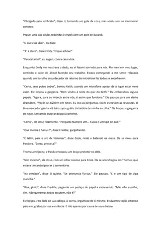“Obrigado pelo lembrete”, disse JJ, tomando um gole de coca, mas sorriu sem se incomodar
conosco.

Peguei uma das pílulas redondas e engoli com um gole de Bacardi.

“O que elas são?”, eu disse.

“’E’ é claro”, disse Emily. “O que achou?”

“Paracetamol”, eu sugeri, com a cara séria.

Enquanto Emily me mostrava o dedo, eu vi Naomi sorrindo para nós. Me mexi em meu lugar,
sentindo o calor do álcool fazendo seu trabalho. Estava começando a me sentir relaxada
quando um barulho ensurdecedor de retorno do microfone fez todos se encolherem.

“Certo, seus putos bobos”, berrou Keith, usando um microfone apesar de o lugar estar meio
vazio. Ele limpou a garganta. “Bem vindos à noite do quiz do Keith.” Ele embaralhou alguns
papeis. “Agora, para os imbecis entre nós, é assim que funciona.” Ele pausou para um efeito
dramático. “Vocês se dividem em times. Eu leio as perguntas, vocês escrevem as respostas. O
time vencedor ganha até três copos grátis da bebida de minha escolha.” Ele limpou a garganta
de novo. Sentamos esperando passivamente.

“Certo”, ele disse finalmente. “Pergunta Número Um... Fucus é um tipo de quê?”

“Que merda é fuckus?”, disse Freddie, gargalhando.

“É latim, para o ato de foderisar”, disse Cook, rindo e batendo na mesa. Ele se virou para
Pandora. “Certo, princesa?”

Thomas enrijeceu, e Panda enroscou um braço protetor no dele.

“Não mesmo”, ela disse, com um olhar raivoso para Cook. Ela se aconchegou em Thomas, que
estava tentando ignorar o comentário.

“Na verdade”, disse JJ quieto. “Se pronuncia fiu-cus.” Ele pausou. “E é um tipo de alga
marinha.”

“Boa, gênio”, disse Freddie, pegando um pedaço de papel e escrevendo. “Mas não espalhe,
sim. Não queremos todos escutem, não é?”

Ele beijou JJ no lado de sua cabeça. JJ sorriu, orgulhoso de si mesmo. Estávamos todos olhando
para ele, gratos por sua existência. E não apenas por causa de seu cérebro.
 