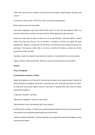 “Claro que você não tem, Pandora. Garotos ficam para depois. Muito depois. Quando você
crescer.”

Eu lhe dei um olhar severo. “Vê? É isso, mãe, eu sou tipo crescida agora.”

Minha mãe riu e isso me incomodou.

“Isso não é engraçado, mãe. Você não me leva a sério. Eu não sou mais pequena. Olha-“ eu
levantei minha blusa e mostrei a ela meu sutiã 44. “Meus peitos são super enormes.”

A boca da minha mãe se abriu na forma de um circulo perfeito. “Pandora! Abaixe a blusa!
Nunca mais faça isso. Nunca.” Ela se levantou e começou a enrolar seu tapete de yoga
rapidamente. “Agora, eu sugiro que nós tomemos uma xícara de chá e esquecermos que isso
aconteceu.” Ela segurou minha mão e me levou a cozinha. Ela botou a chaleira pra ferver
enquanto eu sentei na mesa.

Tudo deu errado. Eu deveria ter pensado nisso melhor. Eu sou tão inútil em me virar sozinha.

“Agora, Pandora” disse minha mãe. “Chá? Ou o que você acha de leite com chocolate?”

Thomas

Terça, 4 de Agosto.

A caminho para encontrar a Panda.

Depois do trabalho eu fui à loja do Sr. Sharma para comprar uma rosquinha para a Panda. Ele
estava inclinado no balcão lendo jornal e cutucando seu nariz. O barulho da porta o fez pular.
Eu fingi estar procurando alguma coisa no meu bolso e quando olhei para cima ele estava
arrumando os cigarros.

“Tudo bem, Thomas?”, ele disse.

“Muito bem, obrigado Sr. Sharma. E com você?”

“Aproveitando o clima, de qualquer jeito. O de sempre?”

Eu afirmei com a cabeça. Sr. Sharma é um pessimista de verdade. Para ele as coisas boas eram
meramente uma consolação pequena para uma vida horrível.

“Aonde a Pandora está hoje?”, ele disse botando uma rosquinha de doce de manteiga e creme
numa sacola de papel.
 