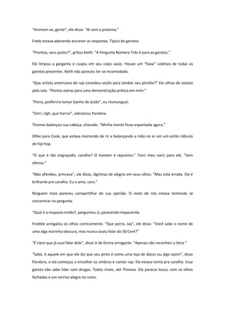 “Animem-se, gente”, ele disse. “Aí vem a próxima.”

Freds estava adorando escrever as respostas. Típico de garotos.

“Prontos, seus putos?”, gritou Keith. “A Pergunta Número Três é para as garotas.”

Ele limpou a garganta e cuspiu em seu copo vazio. Houve um “Eww” coletivo de todas as
garotas presentes. Keith não pareceu ter se incomodado.

“Que artista americano de rap convidou vocês para lamber seu pirulito?” Ele olhou de soslaio
pela sala. “Pontos extras para uma demonstração prática em mim.”

“Porra, preferiria tomar banho de ácido”, eu resmunguei.

“Sim!, Ugh, que horror”, adicionou Pandora.

Thomas balançou sua cabeça, chocado. “Minha mente ficou espantada agora.”

Olhei para Cook, que estava morrendo de rir e balançando a mão no ar em um estilo ridículo
de hip hop.

“O que é tão engraçado, caralho? O homem é repulsivo.” Torci meu nariz para ele. “Sem
ofensa.”

“Não ofendeu, princesa”, ele disse, lágrimas de alegria em seus olhos. “Mas está errada. Ele é
brilhante pra caralho. Eu o amo, cara.”

Ninguém mais pareceu compartilhar de sua opinião. O resto de nós estava tentando se
concentrar na pergunta.

“Qual é a resposta então?, perguntou JJ, parecendo impaciente.

Freddie arregalou os olhos comicamente. “Que porra, Jay”, ele disse. “Você sabe o nome de
uma alga marinha obscura, mas nunca ouviu falar do 50 Cent?”

“É claro que já ouvi falar dele”, disse JJ de forma arrogante. “Apenas não reconheci a letra.”

“Sabe, é aquele em que ele diz que seu pinto é como uma loja de doces ou algo assim”, disse
Pandora, e ela começou a encolher os ombros e cantar rap. Ela estava tonta pra caralho. Essa
garota não sabe lidar com drogas. Todos riram, até Thomas. Ela parecia louca, com os olhos
fechados e um sorriso alegre no rosto.
 