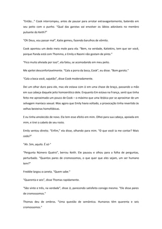 “Então...” Cook interrompeu, antes de pausar para arrotar extravagantemente, batendo em
seu peito com o punho. “Qual das garotas vai envolver os lábios adoráveis no membro
pulsante do Keith?”

“Oh Deus, vou passar mal”, Katie gemeu, fazendo barulhos de vômito.

Cook apontou um dedo meio mole para ela. “Bem, na verdade, Katiekins, tem que ser você,
porque Panda está com Thommo, e Emily e Naomi não gostam de pinto.”

“Fico muito aliviada por isso”, ela falou, se acomodando em meu peito.

Me ajeitei desconfortavelmente. “Cala a porra da boca, Cook”, eu disse. “Bom garoto.”

“Cala a boca você, sapatão”, disse Cook moderadamente.

Dei um olhar duro para ele, mas ele estava com JJ em uma chave de braço, passando a mão
em sua cabeça daquele jeito homoerótico dele. Enquanto Em estava na França, senti que tinha
feito me aproximado um pouco de Cook – o máximo que uma lésbica por se aproximar de um
selvagem maníaco sexual. Mas agora que Emily havia voltado, a provocação tinha revertido às
velhas besteiras homofóbicas.

E eu tinha amolecido de novo. Ela tem esse efeito em mim. Olhei para sua cabeça, apoiada em
mim, e tirei o cabelo de seu rosto.

Emily sentou direito. “Enfim,” ela disse, olhando para mim. “O que você ia me contar? Mais
cedo?”

“Ah. Sim, aquilo. É só-”

“Pergunta Número Quatro”, berrou Keith. Ele pausou e olhou para a folha de perguntas,
perturbado. “Quantos pares de cromossomos, o que quer que eles sejam, um ser humano
tem?”

Freddie largou a caneta. “Quem sabe.”

“Quarenta e seis”, disse Thomas rapidamente.

“São vinte e três, na verdade”, disse JJ, parecendo satisfeito consigo mesmo. “Ele disse pares
de cromossomos.”

Thomas deu de ombros. “Uma questão de semântica. Humanos têm quarenta e seis
cromossomos.”
 