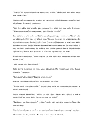 “Querida.” Ela pegou minha mão e a segurou entre as delas. “Não é grande coisa. Ainda quero
ficar com você, Em.”

Seu tom era leve, mas deu para perceber que ela se sentia culpada. Estava em seus olhos, que
não olhavam diretamente para os meus.

“Você teve várias oportunidades para mencionar”, eu disse, com meu queixo tremendo.
“Enquanto eu estava fazendo planos para o ano livre, por exemplo.”

Eu encostei na cadeira, chateada. Não chore, caralho, eu disse para mim mesma. Não na frente
de todo mundo. Olhei triste em volta da mesa. Thomas e JJ estavam em uma competição de
conhecimentos gerais, discutindo sobre Freud. Cook e Freddie estavam se provocando. Katie
estava mexendo no telefone. Apenas Pandora estava nos observando. Ela me olhou no olho e
deu um sorriso compreensivo. Ela entedia? Ela e Thomas pareciam bem e completamente
apaixonados para mim. Acho que nunca se pode saber o que acontece por dentro.

Naomi apertou minha mão. “Vamos, querida, não fique assim. Estou apenas pensando no meu
futuro, só isso.”

“E eu, não sou parte do seu futuro?”

Podia ouvir o choramingo em minha voz, e odiava isso. Mas não conseguia evitar. Estava
magoada. E com medo.

“Claro que é!”, disse Naomi. “É apenas um dia aberto.”

Comecei a cavar na mesa de madeira com a unha e a tirar farpas.

“Mas você teria de ir para a América”, eu disse triste. “Achei que íriamos nos inscrever para a
mesma universidade.”

Naomi suspirou, exasperada. “Vamos, Em, isso não é realista. Você deveria ir para a
universidade que quiser. Somos fortes o bastante, não somos?”

“Eu só quero que fiquemos juntas”, eu disse. “Isso é o mais importante para mim... Talvez não
seja para você.”

Naomi disse nada, apenas me olhou com aqueles olhos azuis gelados, e meu coração afundou.

“Seu silêncio fala alto pra caralho, Naomi”, eu disse com a voz falhando.
 
