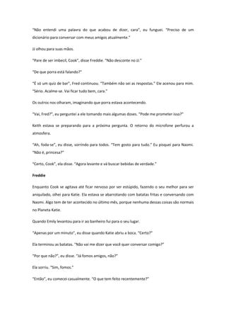 “Não entendi uma palavra do que acabou de dizer, cara”, eu funguei. “Preciso de um
dicionário para conversar com meus amigos atualmente.”

JJ olhou para suas mãos.

“Pare de ser imbecil, Cook”, disse Freddie. “Não desconte no JJ.”

“De que porra está falando?”

“É só um quiz de bar”, Fred continuou. “Também não sei as respostas.” Ele acenou para mim.
“Sério. Acalme-se. Vai ficar tudo bem, cara.”

Os outros nos olharam, imaginando que porra estava acontecendo.

“Vai, Fred?”, eu perguntei a ele tomando mais algumas doses. “Pode me prometer isso?”

Keith estava se preparando para a próxima pergunta. O retorno do microfone perfurou a
atmosfera.

“Ah, foda-se”, eu disse, sorrindo para todos. “Tem gosto para tudo.” Eu pisquei para Naomi.
“Não é, princesa?”

“Certo, Cook”, ela disse. “Agora levante e vá buscar bebidas de verdade.”

Freddie

Enquanto Cook se agitava até ficar nervoso por ser estúpido, fazendo o seu melhor para ser
aniquilado, olhei para Katie. Ela estava se abarrotando com batatas fritas e conversando com
Naomi. Algo tem de ter acontecido no último mês, porque nenhuma dessas coisas são normais
no Planeta Katie.

Quando Emily levantou para ir ao banheiro fui para o seu lugar.

“Apenas por um minuto”, eu disse quando Katie abriu a boca. “Certo?”

Ela terminou as batatas. “Não vai me dizer que você quer conversar comigo?”

“Por que não?”, eu disse. “Já fomos amigos, não?”

Ela sorriu. “Sim, fomos.”

“Então”, eu comecei casualmente. “O que tem feito recentemente?”
 
