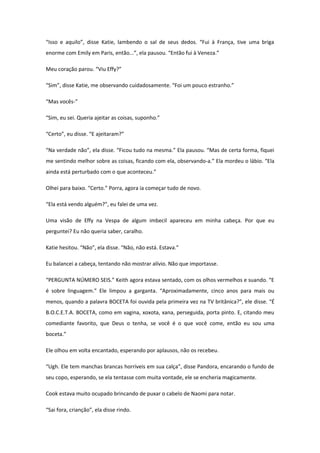 “Isso e aquilo”, disse Katie, lambendo o sal de seus dedos. “Fui à França, tive uma briga
enorme com Emily em Paris, então...”, ela pausou. “Então fui à Veneza.”

Meu coração parou. “Viu Effy?”

“Sim”, disse Katie, me observando cuidadosamente. “Foi um pouco estranho.”

“Mas vocês-”

“Sim, eu sei. Queria ajeitar as coisas, suponho.”

“Certo”, eu disse. “E ajeitaram?”

“Na verdade não”, ela disse. “Ficou tudo na mesma.” Ela pausou. “Mas de certa forma, fiquei
me sentindo melhor sobre as coisas, ficando com ela, observando-a.” Ela mordeu o lábio. “Ela
ainda está perturbado com o que aconteceu.”

Olhei para baixo. “Certo.” Porra, agora ia começar tudo de novo.

“Ela está vendo alguém?”, eu falei de uma vez.

Uma visão de Effy na Vespa de algum imbecil apareceu em minha cabeça. Por que eu
perguntei? Eu não queria saber, caralho.

Katie hesitou. “Não”, ela disse. “Não, não está. Estava.”

Eu balancei a cabeça, tentando não mostrar alívio. Não que importasse.

“PERGUNTA NÚMERO SEIS.” Keith agora estava sentado, com os olhos vermelhos e suando. “E
é sobre linguagem.” Ele limpou a garganta. “Aproximadamente, cinco anos para mais ou
menos, quando a palavra BOCETA foi ouvida pela primeira vez na TV britânica?”, ele disse. “É
B.O.C.E.T.A. BOCETA, como em vagina, xoxota, xana, perseguida, porta pinto. E, citando meu
comediante favorito, que Deus o tenha, se você é o que você come, então eu sou uma
boceta.”

Ele olhou em volta encantado, esperando por aplausos, não os recebeu.

“Ugh. Ele tem manchas brancas horríveis em sua calça”, disse Pandora, encarando o fundo de
seu copo, esperando, se ela tentasse com muita vontade, ele se encheria magicamente.

Cook estava muito ocupado brincando de puxar o cabelo de Naomi para notar.

“Sai fora, crianção”, ela disse rindo.
 