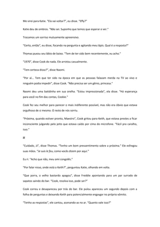Me virei para Katie. “Ela vai voltar?”, eu disse. “Effy?”

Katie deu de ombros. “Não sei. Suponho que temos que esperar e ver.”

Trocamos um sorriso mutuamente apreensivo.

“Certo, então”, eu disse, focando na pergunta e agitando meu lápis. Qual é a resposta?”

Thomas puxou seu lábio de baixo. “Tem de ter sido bem recentemente, eu acho.”

“1970”, disse Cook do nada. Ele arrotou casualmente.

“Tem certeza disso?”, disse Naomi.

“Por aí... Tem que ter sido na época em que as pessoas falavam merda na TV ao vivo e
ninguém podia impedir”, disse Cook. “Não precisa ser um gênio, princesa.”

Naomi deu uma batidinha em sua orelha. “Estou impressionada”, ela disse. “Há esperança
para você no fim das contas, Cookie.”

Cook fez seu melhor para parecer o mais indiferente possível, mas não era óbvio que estava
orgulhoso de si mesmo. O resto de nós sorriu.

“Próxima, quando estiver pronto, Maestro”, Cook gritou para Keith, que estava prestes a ficar
inconsciente julgando pelo jeito que estava caído por cima do microfone. “Fácil pra caralho,
isso.”

JJ

“Cuidado, JJ”, disse Thomas. “Tenho um bom pressentimento sobre a próxima.” Ele esfregou
suas mãos. “Je suis le feu, como vocês dizem por aqui.”

Eu ri. “Acho que não, meu ami congolês.”

“Por falar nisso, onde está o Keith?”, perguntou Katie, olhando em volta.

“Que porra, o velho bastardo apagou”, disse Freddie apontando para um par surrado de
sapatos saindo do bar. “Cook, resolva isso, pode ser?”

Cook correu e desapareceu por trás do bar. Ele pulou apareceu um segundo depois com a
folha de perguntas e deixando Keith para potencialmente engasgar no próprio vômito.

“Tenho as respostas”, ele cantou, acenando-as no ar. “Quanto vale isso?”
 
