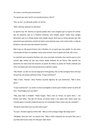 “Eu estou a caminho para encontrá-la.”

“Eu aposto que está. Você é um sortudo da porra, não é?”

“Sim, eu sou”, eu não pude conter um sorriso.

“Bem, não faça nada que eu não faria.”

Eu ignorei isso. Mr. Sharma no quesito paixão não é uma imagem que eu queria em mente.
Até ele presumiu que eu e Pandora tínhamos uma relação sexual. Todos meus amigos
presumem que eu e Panda temos uma relação sexual. Acho que as únicas pessoas que não
presumem que estávamos comme les lapins como dizemos aqui, eram minha mãe e a mãe de
Pandora e não acho que elas estavam convictas.

Não é que eu não queira transar com a Pandora. Eu só quero que seja parfait. Eu não estou
interessado em fazer em qualquer canto como animais. Esse é o gosto do Cook, não o meu.

Eu caminhei para encontrar Pandora com uma convicção renovada. Essa menina que eu amo
merece algo melhor do que uma transa rápida embaixo de um banco. Mas quando me
aproximei do nosso local de encontro no ponto de ônibus eu podia ver Panda andando pra
cima e pra baixo que nem uma pessoa louca e apertei o passo.

“Olá, Panda”, eu abri um sorriso largo para minha garota, mas eu não conseguia fazer com que
ela sorrisse, ela estava realmente triste. “O que aconteceu?”

“Não é bom, Thomas”, disse Pandora secando lágrimas de suas bochechas. “Não é bom,
porra.”

“O que acontecera?”, eu sentei no banco protegido e acenei para Pandora sentar-se perto de
mim. “Você brigou com sua mãe?”

“Não, para falar a verdade”. Panda fungou. “Bem, mais ou menos. Eu quero dizer...”, ela
fechou seus olhos. “Ela não me escuta, eu tentei contar a ela sobre você. Sobre como sou
crescida agora. Crescida o bastante para ter um namorado e fazer coisas com ele, entende?”.

“Pandora! Você falou com sua mãe sobre sexo?”.

“Eu quis”, Pandora segurou minha mão. “Mas eu nem consegui chegar tão longe assim.”

“Obrigado, Deus por isso”, eu suspirei alto. “Não é muito respeitoso da sua parte falar com a
sua mãe sobre essas coisas. Ela não quer saber disso”.
 