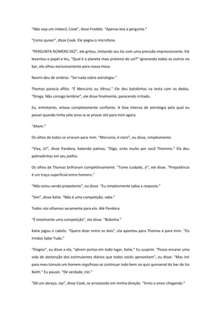 “Não seja um imbecil, Cook”, disse Freddie. “Apenas leia a pergunta.”

“Como quiser”, disse Cook. Ele pegou o microfone.

“PERGUNTA NÚMERO DEZ”, ele gritou, imitando seu tio com uma precisão impressionante. Ele
levantou o papel e leu, “Qual é o planeta mais próximo do sol?” Ignorando todos os outros no
bar, ele olhou exclusivamente para nossa mesa.

Naomi deu de ombros. “Sei nada sobre astrologia.”

Thomas parecia aflito. “É Mercúrio ou Vênus.” Ele deu batidinhas na testa com os dedos.
“Droga. Não consigo lembrar”, ele disse finalmente, parecendo irritado.

Eu, entretanto, estava completamente confiante. A fase intensa de astrologia pela qual eu
passei quando tinha sete anos ia se provar útil para mim agora.

“Ahem.”

Os olhos de todos se viraram para mim. “Mercúrio, é claro”, eu disse, simplesmente.

“Viva, JJ!”, disse Pandora, batendo palmas. “Digo, sinto muito por você Thommo.” Ela deu
palmadinhas em seu joelho.

Os olhos de Thomas brilharam competitivamente. “Tome cuidado, JJ”, ele disse. “Prepotência
é um traço superficial entre homens.”

“Não estou sendo prepotente”, eu disse. “Eu simplesmente sabia a resposta.”

“Sim”, disse Katie. “Não é uma competição, sabe.”

Todos nós olhamos secamente para ela. Até Pandora.

“É totalmente uma competição”, ela disse. “Bobinha.”

Katie jogou o cabelo. “Quero dizer entre os dois”, ela apontou para Thomas e para mim. “Os
Irmãos Sabe-Tudo.”

“Elogios”, eu disse a ela, “abrem portas em todo lugar, Katie.” Eu suspirei. “Posso encarar uma
vida de abstenção dos estimulantes diários que todos vocês aproveitam”, eu disse. “Mas irei
para meu túmulo um homem orgulhoso se continuar indo bem no quiz quinzenal do bar do tio
Keith.” Eu pausei. “De verdade, irei.”

“Dê um abraço, Jay”, disse Cook, se arrastando em minha direção. “Sinto o amor chegando.”
 