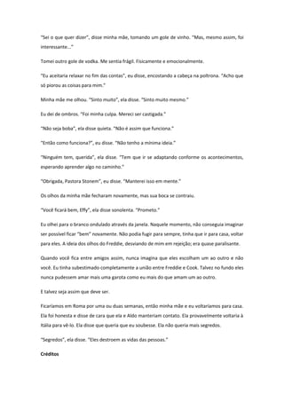 “Sei o que quer dizer”, disse minha mãe, tomando um gole de vinho. “Mas, mesmo assim, foi
interessante...”

Tomei outro gole de vodka. Me sentia frágil. Fisicamente e emocionalmente.

“Eu aceitaria relaxar no fim das contas”, eu disse, encostando a cabeça na poltrona. “Acho que
só piorou as coisas para mim.”

Minha mãe me olhou. “Sinto muito”, ela disse. “Sinto muito mesmo.”

Eu dei de ombros. “Foi minha culpa. Mereci ser castigada.”

“Não seja boba”, ela disse quieta. “Não é assim que funciona.”

“Então como funciona?”, eu disse. “Não tenho a mínima ideia.”

“Ninguém tem, querida”, ela disse. “Tem que ir se adaptando conforme os acontecimentos,
esperando aprender algo no caminho.”

“Obrigada, Pastora Stonem”, eu disse. “Manterei isso em mente.”

Os olhos da minha mãe fecharam novamente, mas sua boca se contraiu.

“Você ficará bem, Effy”, ela disse sonolenta. “Prometo.”

Eu olhei para o branco ondulado através da janela. Naquele momento, não conseguia imaginar
ser possível ficar “bem” novamente. Não podia fugir para sempre, tinha que ir para casa, voltar
para eles. A ideia dos olhos do Freddie, desviando de mim em rejeição; era quase paralisante.

Quando você fica entre amigos assim, nunca imagina que eles escolham um ao outro e não
você. Eu tinha subestimado completamente a união entre Freddie e Cook. Talvez no fundo eles
nunca pudessem amar mais uma garota como eu mais do que amam um ao outro.

E talvez seja assim que deve ser.

Ficaríamos em Roma por uma ou duas semanas, então minha mãe e eu voltaríamos para casa.
Ela foi honesta e disse de cara que ela e Aldo manteriam contato. Ela provavelmente voltaria à
Itália para vê-lo. Ela disse que queria que eu soubesse. Ela não queria mais segredos.

“Segredos”, ela disse. “Eles destroem as vidas das pessoas.”

Créditos
 