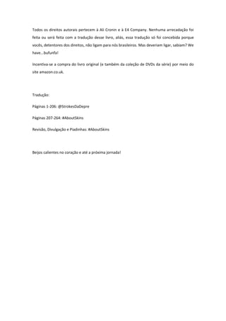 Todos os direitos autorais pertecem à Ali Cronin e à E4 Company. Nenhuma arrecadação foi
feita ou será feita com a tradução desse livro, aliás, essa tradução só foi concebida porque
vocês, detentores dos direitos, não ligam para nós brasileiros. Mas deveriam ligar, sabiam? We
have...bufunfa!

Incentiva-se a compra do livro original (e também da coleção de DVDs da série) por meio do
site amazon.co.uk.




Tradução:

Páginas 1-206: @StrokesDaDepre

Páginas 207-264: #AboutSkins

Revisão, Divulgação e Piadinhas: #AboutSkins




Beijos calientes no coração e até a próxima jornada!
 