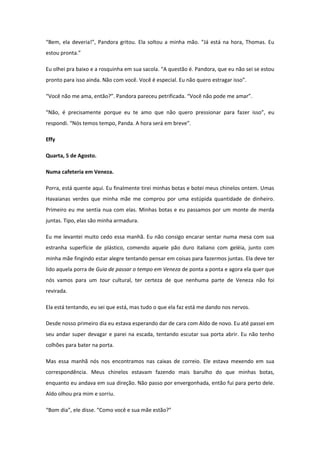 “Bem, ela deveria!”, Pandora gritou. Ela soltou a minha mão. “Já está na hora, Thomas. Eu
estou pronta.”

Eu olhei pra baixo e a rosquinha em sua sacola. “A questão é. Pandora, que eu não sei se estou
pronto para isso ainda. Não com você. Você é especial. Eu não quero estragar isso”.

“Você não me ama, então?”. Pandora pareceu petrificada. “Você não pode me amar”.

“Não, é precisamente porque eu te amo que não quero pressionar para fazer isso”, eu
respondi. “Nós temos tempo, Panda. A hora será em breve”.

Effy

Quarta, 5 de Agosto.

Numa cafeteria em Veneza.

Porra, está quente aqui. Eu finalmente tirei minhas botas e botei meus chinelos ontem. Umas
Havaianas verdes que minha mãe me comprou por uma estúpida quantidade de dinheiro.
Primeiro eu me sentia nua com elas. Minhas botas e eu passamos por um monte de merda
juntas. Tipo, elas são minha armadura.

Eu me levantei muito cedo essa manhã. Eu não consigo encarar sentar numa mesa com sua
estranha superfície de plástico, comendo aquele pão duro italiano com geléia, junto com
minha mãe fingindo estar alegre tentando pensar em coisas para fazermos juntas. Ela deve ter
lido aquela porra de Guia de passar o tempo em Veneza de ponta a ponta e agora ela quer que
nós vamos para um tour cultural, ter certeza de que nenhuma parte de Veneza não foi
revirada.

Ela está tentando, eu sei que está, mas tudo o que ela faz está me dando nos nervos.

Desde nosso primeiro dia eu estava esperando dar de cara com Aldo de novo. Eu até passei em
seu andar super devagar e parei na escada, tentando escutar sua porta abrir. Eu não tenho
colhões para bater na porta.

Mas essa manhã nós nos encontramos nas caixas de correio. Ele estava mexendo em sua
correspondência. Meus chinelos estavam fazendo mais barulho do que minhas botas,
enquanto eu andava em sua direção. Não passo por envergonhada, então fui para perto dele.
Aldo olhou pra mim e sorriu.

“Bom dia”, ele disse. “Como você e sua mãe estão?”
 