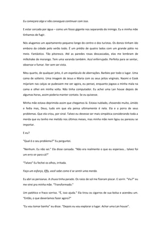 Eu começara algo e não conseguia continuar com isso.

E estar cercada por água – como um fosso gigante nos separando do inimigo. Eu e minha mãe
tínhamos de fugir.

Nós alugamos um apartamento pequeno longe do centro e dos turistas. Os donos tinham ido
embora da cidade pelo verão todo. É um prédio de quatro lados com um grande pátio no
meio. Fantástico. Tão pitoresco. Até as paredes rosas descascadas, elas me lembram de
milkshake de morango. Tem uma varanda também. Azul enferrujado. Perfeita para se sentar,
observar e fumar. Ver sem ser vista.

Meu quarto, de qualquer jeito, é um espetáculo de aberrações. Barbies por todo o lugar. Uma
cama de solteiro. Uma imagem de Jesus e Maria com os seus jeitos virginais. Naomi e Cook
mijariam nas calças se pudessem me ver agora, eu pensei, enquanto jogava a minha mala na
cama e olhei em minha volta. Não tinha computador. Eu achei uma Lan house depois de
algumas horas, assim poderia manter contato. Se eu quisesse.

Minha mãe estava deprimida assim que chegamos lá. Estava nublado, chovendo muito, úmido
e fedia mas, Deus, tudo em que ela pensa ultimamente é nela. Ela e a porra de seus
problemas. Que ela criou, por sinal. Talvez eu devesse ser mais simpática considerando toda a
merda que eu tenho me metido nos últimos meses, mas minha mãe nem ligou ou pareceu se
importar.

E eu?

“Qual é o seu problema?” Eu perguntei.

“Nenhum. Eu não sei.” Ela disse cansada. “Não era realmente o que eu esperava... talvez foi
um erro vir para cá?”

“Talvez” Eu fechei os olhos, irritada.

Faça um esforço, Effy, você sabe como é se sentir uma merda.

Eu abri as persianas. A chuva tinha parado. Os raios de sol me fizeram piscar. E sorrir. “Viu?” eu
me virei pra minha mãe. “Transformado.”

Um patético e fraco sorriso. “É, isso ajuda.” Ela tirou os cigarros de sua bolsa e acendeu um.
“Então, o que deveríamos fazer agora?”

“Eu vou tomar banho” eu disse. “Depois eu vou explorar o lugar. Achar uma Lan house”.
 