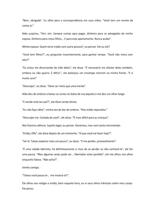 “Bem, obrigada”. Eu olhei para a correspondência em suas mãos. “Você tem um monte de
cartas aí.”

Aldo suspirou. “Sim, sim. Sempre contas apra pagar, dinheiro para os advogados de minha
esposa. Dinheiro para meus filhos... E para esse apartamento. Nunca acaba”.

Minha esposa. Quem teria traído com outra pessoa?, eu pensei. Ele ou ela?

“Você tem filhos?”, eu perguntei inocentemente, para ganhar tempo. “Você não mora com
eles?”

“Eu estou me divorciando da mãe deles”, ele disse. “É necessário me afastar deles também,
embora eu não queira. É difícil.”, ele balançou um envelope marrom na minha frente. “E é
muito caro!”

“Desculpa”, eu disse. “Deve ser meio que uma merda”.

Aldo deu de ombros e botou as cartas no bolso de sua jaqueta e me deu um olhar longo.

“E aonde está seu pai?”, ele disse sendo direto.

“Eu não faço idéia”, minha vez de dar de ombros. “Eles estão separados.”

“Desculpe-me. Coitada de você”, ele disse. “É mais difícil para as crianças”.

Nós fizemos silêncio. Sujeito legal, eu pensei. Generoso, mas nem tanto intrometido.

“Então, Effy”, ele disse depois de um momento. “O que você vai fazer hoje?”.

“Sei lá. Talvez explorar mais um pouco”, eu disse. “E me perder, provavelmente”.

“É uma cidade labirinto, há definitivamente o risco de se perder se não conhecê-la”, ele fez
uma pausa. “Mas algumas vezes pode ser... libertador estar perdido”, ele me olhou nos olhos
enquanto falava. “Não acha?”.

Venha comigo.

“Talvez você possa vir... me mostrá-la?”.

Ele olhou seu relógio e então, bem naquela hora, eu vi seus olhos trêmulos sobre meu corpo.
Ele parou.
 