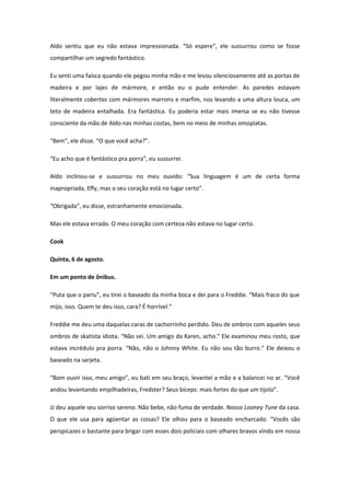Aldo sentiu que eu não estava impressionada. “Só espere”, ele sussurrou como se fosse
compartilhar um segredo fantástico.

Eu senti uma faísca quando ele pegou minha mão e me levou silenciosamente até as portas de
madeira e por lajes de mármore, e então eu o pude entender. As paredes estavam
literalmente cobertas com mármores marrons e marfim, nos levando a uma altura louca, um
teto de madeira entalhada. Era fantástica. Eu poderia estar mais imersa se eu não tivesse
consciente da mão de Aldo nas minhas costas, bem no meio de minhas omoplatas.

“Bem”, ele disse. “O que você acha?”.

“Eu acho que é fantástico pra porra”, eu sussurrei.

Aldo inclinou-se e sussurrou no meu ouvido: “Sua linguagem é um de certa forma
inapropriada, Effy, mas o seu coração está no lugar certo”.

“Obrigada”, eu disse, estranhamente emocionada.

Mas ele estava errado. O meu coração com certeza não estava no lugar certo.

Cook

Quinta, 6 de agosto.

Em um ponto de ônibus.

“Puta que o pariu”, eu tirei o baseado da minha boca e dei para o Freddie. “Mais fraco do que
mijo, isso. Quem te deu isso, cara? É horrível.”

Freddie me deu uma daquelas caras de cachorrinho perdido. Deu de ombros com aqueles seus
ombros de skatista idiota. “Não sei. Um amigo da Karen, acho.” Ele examinou meu rosto, que
estava incrédulo pra porra. “Não, não o Johnny White. Eu não sou tão burro.” Ele deixou o
baseado na sarjeta.

“Bom ouvir isso, meu amigo”, eu bati em seu braço, levantei a mão e a balancei no ar. “Você
andou levantando empilhadeiras, Fredster? Seus bíceps: mais fortes do que um tijolo”.

JJ deu aquele seu sorriso sereno. Não bebe, não fuma de verdade. Nosso Looney Tune da casa.
O que ele usa para agüentar as coisas? Ele olhou para o baseado encharcado. “Vocês são
perspicazes o bastante para brigar com esses dois policiais com olhares bravos vindo em nossa
 