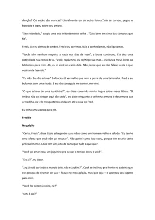 direção? Ou vocês são maricas? Literalmente ou de outra forma.”,ele se curvou, pegou o
baseado e jogou sobre seu ombro.

“Seu retardado,” surgiu uma voz irritantemente velha . “Caiu bem em cima das compras que
fiz”.

Freds, JJ e eu demos de ombro. Fred e eu sorrimos. Não a conhecíamos, não ligávamos.

“Vocês têm nenhum respeito a nada nos dias de hoje”, a bruxa continuou. Ela deu uma
cotovelada nas costas de JJ. “Você, rapazinho, eu conheço sua mãe... ela busca meus livros da
biblioteca para mim. Ah, eu vi você no carro dela. Não pense que eu não falarei a ela o que
você anda fazendo.”

“Eu não. Eu não estava-“ balbuciou JJ vermelho que nem a porra de uma beterraba. Fred e eu
bufamos com uma risada. E eu não conseguia me conter, me virei.

“O que acham de uma rapidinha?”, eu disse correndo minha língua sobre meus lábios. “O
ônibus não vai chegar aqui tão cedo”, eu disse enquanto a velhinha armava e desarmava sua
armadilha, os três mosqueteiros andavam até a casa do Fred.

Eu tinha uma aposta para ele.

Freddie

No galpão

“Certo, Freds”, disse Cook esfregando suas mãos como um homem velho e safado. “Eu tenho
uma oferta que você não vai recusar”. Não gostei como isso soou, porque ele estaria certo
provavelmente. Cook tem um jeito de conseguir tudo o que quer.

“Você vai amar essa, um joguinho pra passar o tempo, só eu e você”.

“E o JJ?”, eu disse.

“Jay já está curtindo o mundo dele, não é Jaykins?”. Cook se inclinou pra frente na cadeira que
ele gostava de chamar de sua – ficava no meu galpão, mas que seja – e apontou seu cigarro
para mim.

“Você fez ontem à noite, né?”

“Sim. E daí?”
 