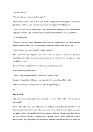“Foi bom, não foi?”

“Foi divertido. Isso vai chegar a algum lugar?”

“Bom, então: quatro semanas, eu e você, quem conseguir mais xoxotas ganha. Tem de ter
penetração profunda, cara, e acertar duas vezes o mesmo passarinho não conta”.

“Legal”, eu disse sarcasticamente. Mas a idéia do Cook não era tão ruim. Não envolvia nada
ilegal para começar. E por várias razões eu estava querendo variedade sexual. Que se foda.

“É, tudo bem então.”

“Resposta certa, meu amigo. Gayjay vai marcar os pontos, mas vamos ter que roubar algumas
evidências para dar para ele. Calcinha grudenta, camisinha gozada... esse tipo de coisa”.

“Isso realmente não parece sórdido”, eu disse secamente.

Mas realmente não importava pra mim. Como eu disse, eu já cansei de fazer
significativamente. Eu amei uma garota, ela caiu fora e me deixou. Eu não vou cair nessa
armadilha de novo.

Eu ainda checava meu telefone de hora em hora, para falar a verdade.

O que ela estaria fazendo agora?

“Então,” Cook estendeu sua mão. “Que o melhor homem ganhe.”

Eu apertei meus olhos. Então esse é seu jogo, não é? Eu pensei. Que se foda então.

“Absolutamente”, eu disse ignorando sua mão. “O jogo começou.”

JJ

Loja de Kebab

“Cai fora, frutinha”, disse Cook. “Isso tem nada a ver com a Effy. Então, você vai marcar a
pontuação?”

Eram 2 da manhã e eu e Cook estávamos num canto do Abrakebabra. Nós tínhamos ido no
Caves, onde Fred e Cook transaram (não um com o outro, o Cook também dispôs essa regra
em algum canto. E não no clube literalmente, o que eu acho que é desaprovado: Cook fez em
um beco e Freddie saiu para a casa da menina). Pandora, Thomas e Naomi estavam lá também
então foi uma boa noite mesmo que eu só tenha dançado sozinho e tentando não pensar no
 