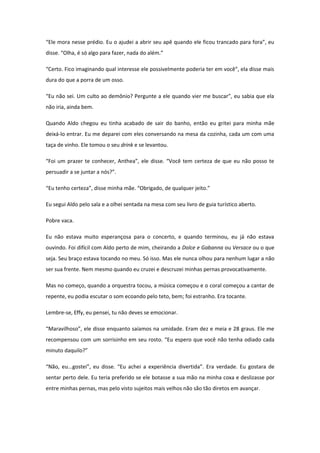 “Ele mora nesse prédio. Eu o ajudei a abrir seu apê quando ele ficou trancado para fora”, eu
disse. “Olha, é só algo para fazer, nada do além.”

“Certo. Fico imaginando qual interesse ele possivelmente poderia ter em você”, ela disse mais
dura do que a porra de um osso.

“Eu não sei. Um culto ao demônio? Pergunte a ele quando vier me buscar”, eu sabia que ela
não iria, ainda bem.

Quando Aldo chegou eu tinha acabado de sair do banho, então eu gritei para minha mãe
deixá-lo entrar. Eu me deparei com eles conversando na mesa da cozinha, cada um com uma
taça de vinho. Ele tomou o seu drink e se levantou.

“Foi um prazer te conhecer, Anthea”, ele disse. “Você tem certeza de que eu não posso te
persuadir a se juntar a nós?”.

“Eu tenho certeza”, disse minha mãe. “Obrigado, de qualquer jeito.”

Eu segui Aldo pelo sala e a olhei sentada na mesa com seu livro de guia turístico aberto.

Pobre vaca.

Eu não estava muito esperançosa para o concerto, e quando terminou, eu já não estava
ouvindo. Foi difícil com Aldo perto de mim, cheirando a Dolce e Gabanna ou Versace ou o que
seja. Seu braço estava tocando no meu. Só isso. Mas ele nunca olhou para nenhum lugar a não
ser sua frente. Nem mesmo quando eu cruzei e descruzei minhas pernas provocativamente.

Mas no começo, quando a orquestra tocou, a música começou e o coral começou a cantar de
repente, eu podia escutar o som ecoando pelo teto, bem; foi estranho. Era tocante.

Lembre-se, Effy, eu pensei, tu não deves se emocionar.

“Maravilhoso”, ele disse enquanto saíamos na umidade. Eram dez e meia e 28 graus. Ele me
recompensou com um sorrisinho em seu rosto. “Eu espero que você não tenha odiado cada
minuto daquilo?”

“Não, eu...gostei”, eu disse. “Eu achei a experiência divertida”. Era verdade. Eu gostara de
sentar perto dele. Eu teria preferido se ele botasse a sua mão na minha coxa e deslizasse por
entre minhas pernas, mas pelo visto sujeitos mais velhos não são tão diretos em avançar.
 