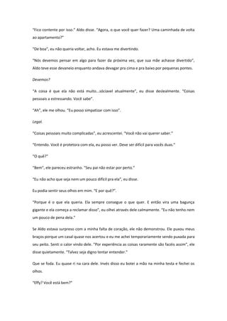 “Fico contente por isso.” Aldo disse. “Agora, o que você quer fazer? Uma caminhada de volta
ao apartamento?”

“De boa”, eu não queria voltar, acho. Eu estava me divertindo.

“Nós devemos pensar em algo para fazer da próxima vez, que sua mãe achasse divertido”,
Aldo teve esse devaneio enquanto andava devagar pra cima e pra baixo por pequenas pontes.

Devemos?

“A coisa é que ela não está muito...sóciavel atualmente”, eu disse deslealmente. “Coisas
pessoais a estressando. Você sabe”.

“Ah”, ele me olhou. “Eu posso simpatizar com isso”.

Legal.

“Coisas pessoais muito complicadas”, eu acrescentei. “Você não vai querer saber.”

“Entendo. Você é protetora com ela, eu posso ver. Deve ser difícil para vocês duas.”

“O quê?”

“Bem”, ele pareceu estranho. “Seu pai não estar por perto.”

“Eu não acho que seja nem um pouco difícil pra ela”, eu disse.

Eu podia sentir seus olhos em mim. “E por quê?”.

“Porque é o que ela queria. Ela sempre consegue o que quer. E então vira uma bagunça
gigante e ela começa a reclamar disso”, eu olhei através dele calmamente. “Eu não tenho nem
um pouco de pena dela.”

Se Aldo estava surpreso com a minha falta de coração, ele não demonstrou. Ele puxou meus
braços porque um casal quase nos acertou e eu me achei temporariamente sendo puxada para
seu peito. Senti o calor vindo dele. “Por experiência as coisas raramente são facéis assim”, ele
disse quietamente. “Talvez seja digno tentar entender.”

Que se foda. Eu quase ri na cara dele. Invés disso eu botei a mão na minha testa e fechei os
olhos.

“Effy? Você está bem?”
 