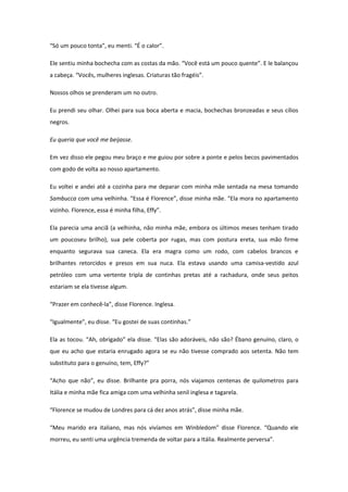 “Só um pouco tonta”, eu menti. “É o calor”.

Ele sentiu minha bochecha com as costas da mão. “Você está um pouco quente”. E le balançou
a cabeça. “Vocês, mulheres inglesas. Criaturas tão fragéis”.

Nossos olhos se prenderam um no outro.

Eu prendi seu olhar. Olhei para sua boca aberta e macia, bochechas bronzeadas e seus cílios
negros.

Eu queria que você me beijasse.

Em vez disso ele pegou meu braço e me guiou por sobre a ponte e pelos becos pavimentados
com godo de volta ao nosso apartamento.

Eu voltei e andei até a cozinha para me deparar com minha mãe sentada na mesa tomando
Sambucca com uma velhinha. “Essa é Florence”, disse minha mãe. “Ela mora no apartamento
vizinho. Florence, essa é minha filha, Effy”.

Ela parecia uma anciã (a velhinha, não minha mãe, embora os últimos meses tenham tirado
um poucoseu brilho), sua pele coberta por rugas, mas com postura ereta, sua mão firme
enquanto segurava sua caneca. Ela era magra como um rodo, com cabelos brancos e
brilhantes retorcidos e presos em sua nuca. Ela estava usando uma camisa-vestido azul
petróleo com uma vertente tripla de continhas pretas até a rachadura, onde seus peitos
estariam se ela tivesse algum.

“Prazer em conhecê-la”, disse Florence. Inglesa.

“Igualmente”, eu disse. “Eu gostei de suas continhas.”

Ela as tocou. “Ah, obrigado” ela disse. “Elas são adoráveis, não são? Ébano genuíno, claro, o
que eu acho que estaria enrugado agora se eu não tivesse comprado aos setenta. Não tem
substituto para o genuíno, tem, Effy?”

“Acho que não”, eu disse. Brilhante pra porra, nós viajamos centenas de quilometros para
Itália e minha mãe fica amiga com uma velhinha senil inglesa e tagarela.

“Florence se mudou de Londres para cá dez anos atrás”, disse minha mãe.

“Meu marido era italiano, mas nós vivíamos em Winbledom” disse Florence. “Quando ele
morreu, eu senti uma urgência tremenda de voltar para a Itália. Realmente perversa”.
 