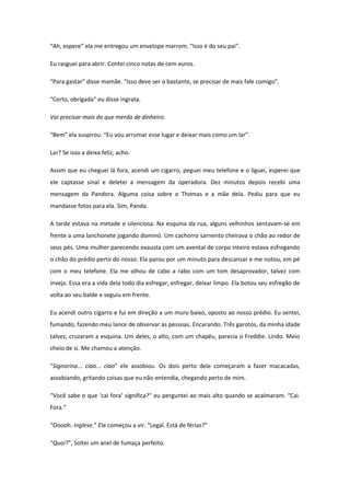 “Ah, espere” ela me entregou um envelope marrom. “Isso é do seu pai”.

Eu rasguei para abrir. Contei cinco notas de cem euros.

“Para gastar” disse mamãe. “Isso deve ser o bastante, se precisar de mais fale comigo”.

“Certo, obrigada” eu disse ingrata.

Vai precisar mais do que merda de dinheiro.

“Bem” ela suspirou. “Eu vou arrumar esse lugar e deixar mais como um lar”.

Lar? Se isso a deixa feliz, acho.

Assim que eu cheguei lá fora, acendi um cigarro, peguei meu telefone e o liguei, esperei que
ele captasse sinal e deletei a mensagem da operadora. Dez minutos depois recebi uma
mensagem da Pandora. Alguma coisa sobre o Thomas e a mãe dela. Pediu para que eu
mandasse fotos para ela. Sim, Panda.

A tarde estava na metade e silenciosa. Na esquina da rua, alguns velhinhos sentavam-se em
frente a uma lanchonete jogando dominó. Um cachorro sarnento cheirava o chão ao redor de
seus pés. Uma mulher parecendo exausta com um avental de corpo inteiro estava esfregando
o chão do prédio perto do nosso. Ela parou por um minuto para descansar e me notou, em pé
com o meu telefone. Ela me olhou de cabo a rabo com um tom desaprovador, talvez com
inveja. Essa era a vida dela todo dia esfregar, esfregar, deixar limpo. Ela botou seu esfregão de
volta ao seu balde e seguiu em frente.

Eu acendi outro cigarro e fui em direção a um muro baixo, oposto ao nosso prédio. Eu sentei,
fumando, fazendo meu lance de observar as pessoas. Encarando. Três garotos, da minha idade
talvez, cruzaram a esquina. Um deles, o alto, com um chapéu, parecia o Freddie. Lindo. Meio
cheio de si. Me chamou a atenção.

“Signorina... ciao... ciao” ele assobiou. Os dois perto dele começaram a fazer macacadas,
assobiando, gritando coisas que eu não entendia, chegando perto de mim.

“Você sabe o que ‘cai fora’ significa?” eu perguntei ao mais alto quando se acalmaram. “Cai.
Fora.”

“Ooooh. Inglese.” Ele começou a vir. “Legal. Está de férias?”

“Quoi?”, Soltei um anel de fumaça perfeito.
 