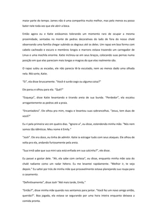 maior parte do tempo. James não é uma companhia muito melhor, mas pelo menos eu posso
bater nele toda vez que ele abrir a boca.

Então agora eu e Katie estávamos tolerando um momento raro de ocupar a mesma
proximidade, sentadas no monte de pedras decorativas do lado de fora do nosso chalé
observando uma família chegar subindo os degraus até os deles. Um rapaz em boa forma com
cabelo cacheado e escuro e membros longos e marrons estava trazendo um carregador de
Linux e uma mochila enorme. Katie inclinou-se em seus braços, colocando suas pernas numa
posição em que elas pareciam mais longas e magras do que elas realmente são.

O rapaz subiu as escadas, ele não parecia tê-la escutado, nem ao menos dado uma olhada
nela. Má sorte, Katie.

“Ei”, ela disse bruscamente. “Você é surdo cego ou alguma coisa?”

Ele parou e olhou para ela. “Quê?”

“Esqueça”, disse Katie levantando e tirando areia de sua bunda. “Perdedor”, ela escalou
arrogantemente as pedras até a praia.

“Encantadora”. Ele olhou pra mim, reagiu e levantou suas sobrancelhas. “Jesus, tem duas de
você?”

Eu ri pela primeira vez em quatro dias. “Ignore-a”, eu disse, estendendo minha mão. “Nós nem
somos tão idênticas. Meu nome é Emily.”

“Josh”. Ele era doce, eu tinha de admitir. Katie ia estragar tudo com seus ataques. Ele olhou de
volta pra ela, andando furiosamente pela areia.

“Sua irmã sabe que sua mini saia está enfiada em sua calcinha?”, ele disse.

Eu passei a gostar dele. “Ah, ela sabe com certeza”, eu disse, enquanto minha mãe saia do
chalé radiante como um radar hétero. Eu me levantei rapidamente. “Melhor ir, te vejo
depois.” Eu saltei por trás de minha mãe que provavelmente estava planejando sua roupa para
o casamento.

“Definitivamente”, disse Josh “Até mais tarde, Emily.”

“Então?”, disse minha mãe quando nos sentamos para jantar. “Você fez um novo amigo então,
querida?”. Boa jogada, ela estava se segurando por uma hora inteira enquanto deixava a
comida pronta.
 