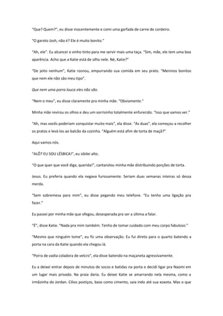 “Que? Quem?”, eu disse inocentemente e comi uma garfada de carne de cordeiro.

“O garoto Josh, não é? Ele é muito bonito.”

“Ah, ele”. Eu alcancei o vinho tinto para me servir mais uma taça. “Sim, mãe, ele tem uma boa
aparência. Acho que a Katie está de olho nele. Né, Katie?”

“De jeito nenhum”, Katie rosnou, empurrando sua comida em seu prato. “Meninos bonitos
que nem ele não são meu tipo”.

Que nem uma porra louca eles não são.

“Nem o meu”, eu disse claramente pra minha mãe. “Obviamente.”

Minha mãe revirou os olhos e deu um sorrisinho totalmente enfurecido. “Isso que vamos ver.”

“Ah, mas vocês poderiam conquistar muito mais”, ela disse. “As duas”, ela começou a recolher
os pratos e levá-los ao balcão da cozinha. “Alguém está afim de torta de maçã?”

Aqui vamos nós.

“ALÔ? EU SOU LÉSBICA!”, eu sibilei alto.

“O que quer que você diga, querida!”, cantarolou minha mãe distribuindo porções de torta.

Jesus. Eu preferia quando ela negava furiosamente. Seriam duas semanas inteiras só dessa
merda.

“Sem sobremesa para mim”, eu disse pegando meu telefone. “Eu tenho uma ligação pra
fazer.”

Eu passei por minha mãe que ofegou, desesperada pra ser a última a falar.

“É”, disse Katie. “Nada pra mim também. Tenho de tomar cuidado com meu corpo fabuloso.”

“Mesmo que ninguém tome”, eu fiz uma observação. Eu fui direto para o quarto batendo a
porta na cara da Katie quando ela chegou lá.

“Porra de vadia coladora de velcro”, ela disse batendo na maçaneta agressivamente.

Eu a deixei entrar depois de minutos de socos e batidas na porta e decidi ligar pra Naomi em
um lugar mais privado. Na praia daria. Eu deixei Katie se amarrando nela mesma, como a
irmãzinha do Jordan. Cílios postiços, base como cimento, saia indo até sua xoxota. Mas o que
 