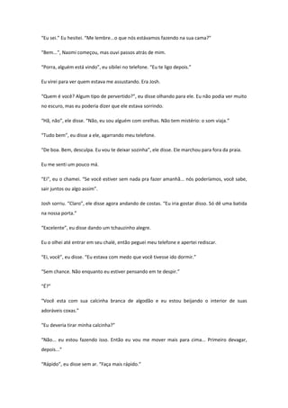 “Eu sei.” Eu hesitei. “Me lembre...o que nós estávamos fazendo na sua cama?”

“Bem...”, Naomi começou, mas ouvi passos atrás de mim.

“Porra, alguém está vindo”, eu sibilei no telefone. “Eu te ligo depois.”

Eu virei para ver quem estava me assustando. Era Josh.

“Quem é você? Algum tipo de pervertido?”, eu disse olhando para ele. Eu não podia ver muito
no escuro, mas eu poderia dizer que ele estava sorrindo.

“Hã, não”, ele disse. “Não, eu sou alguém com orelhas. Não tem mistério: o som viaja.”

“Tudo bem”, eu disse a ele, agarrando meu telefone.

“De boa. Bem, desculpa. Eu vou te deixar sozinha”, ele disse. Ele marchou para fora da praia.

Eu me senti um pouco má.

“Ei”, eu o chamei. “Se você estiver sem nada pra fazer amanhã... nós poderíamos, você sabe,
sair juntos ou algo assim”.

Josh sorriu. “Claro”, ele disse agora andando de costas. “Eu iria gostar disso. Só dê uma batida
na nossa porta.”

“Excelente”, eu disse dando um tchauzinho alegre.

Eu o olhei até entrar em seu chalé, então peguei meu telefone e apertei rediscar.

“Ei, você”, eu disse. “Eu estava com medo que você tivesse ido dormir.”

“Sem chance. Não enquanto eu estiver pensando em te despir.”

“É?”

“Você esta com sua calcinha branca de algodão e eu estou beijando o interior de suas
adoráveis coxas.”

“Eu deveria tirar minha calcinha?”

“Não... eu estou fazendo isso. Então eu vou me mover mais para cima... Primeiro devagar,
depois...”

“Rápido”, eu disse sem ar. “Faça mais rápido.”
 