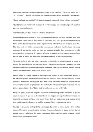 desgastado, cabelo preto despenteado e sorri meu sorriso mais fofo. “Claro. Vou querer um V
‘n’ T, obrigada”. Ele sorriu e se inclinou por cima de mim para fazer o pedido. Ele cheirava bem.

“Como você está aqui sozinha?”, ele disse, entregando meu drink. “Onde está seu namorado?”

“Eu não tenho um namorado”, eu disse. “E eu não vim aqui pra ficar só dançando”, eu olhei
para ele, piscando bastante.

“Garota safada”, ele disse passando a mão no meu traseiro.

Meia hora depois estávamos na praia. Ele não era um amante dos mais sensíveis, mas esse
raramente é o x da questão. Sexo é sexo. E sexo era a única coisa que estava deixando essas
férias idiotas de doer aceitáveis. Isso e o pensamento sobre tudo o que eu deixei para trás.
Não tinha nada em Bristol me esperando, a menos que você conte humilhações e memórias
dolorosas. O que eu não conto, por mais que pareça engraçado. Duas semanas que eu não
poderia de jeito nenhum dar de cara com o Freddie só poderia ser boa coisa, mesmo que fosse
em um hotel de merda que seria como a porra de Blackpool, se não tivesse tanto sol.

Tomando banho de sol o dia todo e transando a noite toda. Há jeitos piores de se passar o
tempo. Eu comecei como eu pretendia seguir, transando com um cara elegante de uma
despedida de solteiro numa cabine vazia de uma balsa. Ele era vil, na verdade, vestido em sua
camisa polo e berrando “Oh deus, sim” quando gozou.

Depois Fabien na casa de Cecile e Ed. Meio nerd, mas gostava de mim, o que era o objetivo e
ele me fodeu gostoso em seu quarto por quase oito horas. Eu estou certa que seus pais sabiam
por causa do barulho, mas ninguém disse nada. Deve ser normal na França. Eles se sentem
mais confortáveis com relação ao sexo. Na verdade, foi doloroso depois de um tempo, mas eu
já me acostumei com a dor. Não me afetava. Melhor do que não sentir nada.

Emily não aprova, claro, mas ela podia ir se foder. Ela não consegue lidar com o fato de que eu
sou mais pegável do que ela. É, ela esta andando por aí agora com aquele olhar convencido em
seu rosto, como se o sonho do amor jovem tivesse dado um soco em sua cara. Mas eu tenho
uma notícia para ela: não conta se você for uma sapa. Não é a mesma coisa, porra.

Quando eu cheguei a Emily já tinha adormecido. Eu sentei na minha cama e tirei minhas
roupas. Meu corpo se sentia como estivesse ferido, machucado. Eu quase sempre durmo
pelada, mas eu roubei uma das blusas gigantes de lésbica da Emily, deitei na cama e botei
meus joelhos perto de meu peito.
 