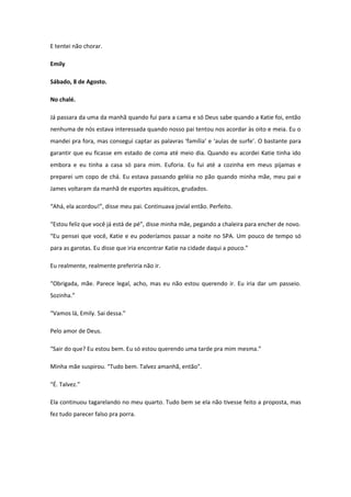 E tentei não chorar.

Emily

Sábado, 8 de Agosto.

No chalé.

Já passara da uma da manhã quando fui para a cama e só Deus sabe quando a Katie foi, então
nenhuma de nós estava interessada quando nosso pai tentou nos acordar às oito e meia. Eu o
mandei pra fora, mas consegui captar as palavras ‘família’ e ‘aulas de surfe’. O bastante para
garantir que eu ficasse em estado de coma até meio dia. Quando eu acordei Katie tinha ido
embora e eu tinha a casa só para mim. Euforia. Eu fui até a cozinha em meus pijamas e
preparei um copo de chá. Eu estava passando geléia no pão quando minha mãe, meu pai e
James voltaram da manhã de esportes aquáticos, grudados.

“Ahá, ela acordou!”, disse meu pai. Continuava jovial então. Perfeito.

“Estou feliz que você já está de pé”, disse minha mãe, pegando a chaleira para encher de novo.
“Eu pensei que você, Katie e eu poderíamos passar a noite no SPA. Um pouco de tempo só
para as garotas. Eu disse que iria encontrar Katie na cidade daqui a pouco.”

Eu realmente, realmente preferiria não ir.

“Obrigada, mãe. Parece legal, acho, mas eu não estou querendo ir. Eu iria dar um passeio.
Sozinha.”

“Vamos lá, Emily. Sai dessa.”

Pelo amor de Deus.

“Sair do que? Eu estou bem. Eu só estou querendo uma tarde pra mim mesma.”

Minha mãe suspirou. “Tudo bem. Talvez amanhã, então”.

“É. Talvez.”

Ela continuou tagarelando no meu quarto. Tudo bem se ela não tivesse feito a proposta, mas
fez tudo parecer falso pra porra.
 