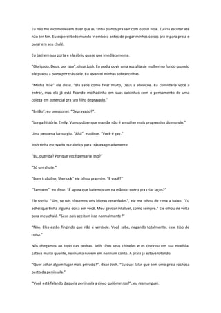 Eu não me incomodei em dizer que eu tinha planos pra sair com o Josh hoje. Eu iria escutar até
não ter fim. Eu esperei todo mundo ir embora antes de pegar minhas coisas pra ir para praia e
parar em seu chalé.

Eu bati em sua porta e ela abriu quase que imediatamente.

“Obrigado, Deus, por isso”, disse Josh. Eu podia ouvir uma voz alta de mulher no fundo quando
ele puxou a porta por trás dele. Eu levantei minhas sobrancelhas.

“Minha mãe” ele disse. “Ela sabe como falar muito, Deus a abençoe. Eu convidaria você a
entrar, mas ela já está ficando molhadinha em suas calcinhas com o pensamento de uma
colega em potencial pra seu filho depravado.”

“Então”, eu pressionei. “Depravado?”.

“Longa história, Emily. Vamos dizer que mamãe não é a mulher mais progressiva do mundo.”

Uma pequena luz surgiu. “Ahá”, eu disse. “Você é gay.”

Josh tinha escovado os cabelos para trás exageradamente.

“Eu, querida? Por que você pensaria isso?”

“Só um chute.”

“Bom trabalho, Sherlock” ele olhou pra mim. “E você?”

“Também”, eu disse. “É agora que batemos um na mão do outro pra criar laços?”

Ele sorriu. “Sim, se nós fôssemos uns idiotas retardados”, ele me olhou de cima a baixo. “Eu
achei que tinha alguma coisa em você. Meu gaydar infalível, como sempre.” Ele olhou de volta
para meu chalé. “Seus pais aceitam isso normalmente?”

“Não. Eles estão fingindo que não é verdade. Você sabe, negando totalmente, esse tipo de
coisa.”

Nós chegamos ao topo das pedras. Josh tirou seus chinelos e os colocou em sua mochila.
Estava muito quente, nenhuma nuvem em nenhum canto. A praia já estava lotando.

“Quer achar algum lugar mais privado?”, disse Josh. “Eu ouvi falar que tem uma praia rochosa
perto da península.”

“Você está falando daquela península a cinco quilômetros?”, eu resmunguei.
 