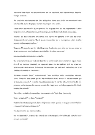 Mas meia hora depois nos encontrávamos em um trecho de areia deserto longe daquelas
crianças berrando.

Nós colocamos nossas toalhas em cima de algumas rochas e eu passei em mim mesma filtro
solar fator 50. Eu me despi para ficar em meu biquíni e me sentei.

Ele se sentou ao meu lado e pela primeira vez eu pude olhar pra ele propriamente. Cabelo
longo e marrom, olhos castanhos, ombros largos, e usando bermuda de cós baixa, cáqui.

“Escuta”, ele disse enquanto olhávamos para aquele mar perfeito e um casal de barcos
desaparecendo no horizonte. “Eu só quero me desculpar por te envergonhar ontem à noite,
quando você estava ao telefone.”

“Esquece. Me desculpe por ter sido tão grossa. Eu só estou com raiva por ter que passar as
férias com os meus pais. Você sabe, sentindo falta da minha namorada.”

Josh cutucou alguns seixos com um galho.

“Eu sei exatamente o que você está dizendo. Eu terminei com o meu namorado alguns meses
atrás. É por isso que meus pais me trouxeram aqui... me persuadiram a vir pra cá porque
acharam que iria me animar. E claro que eles pensaram que eu ia abrir meus olhos que lá no
fundo eu sou hétero de carteirinha.”

“Foda-se o que eles dizem”, eu resmunguei. “Todo mundo na minha família odeia a Naomi.
Minha namorada. Eles acham que ela me transformou numa lésbica. Se eles soubessem que
foi eu que a persuadi...”, eu ajeitei meus óculos escuros. “A pior é a Katie, minha irmã. Ela não
consegue aceitar que eu não sou que nem ela. Ela é a porra de um imã para garotos. Ela é toda
convencida, entende?”

“Para falar a verdade, ela parece bem insegura para mim” Josh disse claramente.

“Isso é uma piada?”, eu disse. “Insegura?”

“Totalmente. Ela é desesperada. Como foi provado ontem quando eu cheguei com minha mãe
e meu pai. Profundamente carente.”

Por algum motivo isso me incomodou.

“Ela não é carente!”, eu disse. “Ela sempre está confiante para porra com tudo. Ela nunca ficou
sem um namorado.”
 