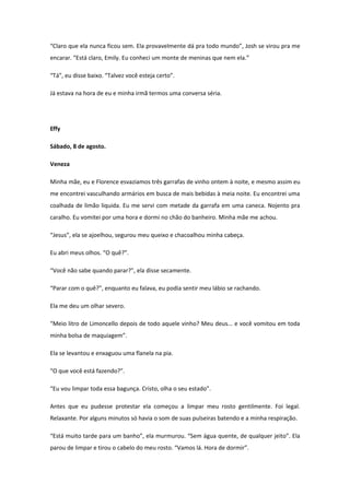 “Claro que ela nunca ficou sem. Ela provavelmente dá pra todo mundo”, Josh se virou pra me
encarar. “Está claro, Emily. Eu conheci um monte de meninas que nem ela.”

“Tá”, eu disse baixo. “Talvez você esteja certo”.

Já estava na hora de eu e minha irmã termos uma conversa séria.




Effy

Sábado, 8 de agosto.

Veneza

Minha mãe, eu e Florence esvaziamos três garrafas de vinho ontem à noite, e mesmo assim eu
me encontrei vasculhando armários em busca de mais bebidas à meia noite. Eu encontrei uma
coalhada de limão liquida. Eu me servi com metade da garrafa em uma caneca. Nojento pra
caralho. Eu vomitei por uma hora e dormi no chão do banheiro. Minha mãe me achou.

“Jesus”, ela se ajoelhou, segurou meu queixo e chacoalhou minha cabeça.

Eu abri meus olhos. “O quê?”.

“Você não sabe quando parar?”, ela disse secamente.

“Parar com o quê?”, enquanto eu falava, eu podia sentir meu lábio se rachando.

Ela me deu um olhar severo.

“Meio litro de Limoncello depois de todo aquele vinho? Meu deus... e você vomitou em toda
minha bolsa de maquiagem”.

Ela se levantou e enxaguou uma flanela na pia.

“O que você está fazendo?”.

“Eu vou limpar toda essa bagunça. Cristo, olha o seu estado”.

Antes que eu pudesse protestar ela começou a limpar meu rosto gentilmente. Foi legal.
Relaxante. Por alguns minutos só havia o som de suas pulseiras batendo e a minha respiração.

“Está muito tarde para um banho”, ela murmurou. “Sem água quente, de qualquer jeito”. Ela
parou de limpar e tirou o cabelo do meu rosto. “Vamos lá. Hora de dormir”.
 