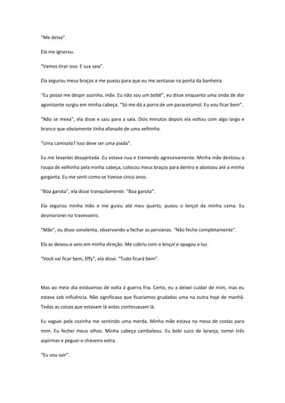 “Me deixa”.

Ela me ignorou.

“Vamos tirar isso. E sua saia”.

Ela segurou meus braços e me puxou para que eu me sentasse na ponta da banheira.

“Eu posso me despir sozinha, mãe. Eu não sou um bebê”, eu disse enquanto uma onda de dor
agonizante surgiu em minha cabeça. “Só me dá a porra de um paracetamol. Eu vou ficar bem”.

“Não se mexa”, ela disse e saiu para a sala. Dois minutos depois ela voltou com algo largo e
branco que obviamente tinha afanado de uma velhinha.

“Uma camisola? Isso deve ser uma piada”.

Eu me levantei desajeitada. Eu estava nua e tremendo agressivamente. Minha mãe deslizou a
roupa de velhinha pela minha cabeça, colocou meus braços para dentro e abotoou até a minha
garganta. Eu me senti como se tivesse cinco anos.

“Boa garota”, ela disse tranquilamente. “Boa garota”.

Ela segurou minha mão e me guiou até meu quarto, puxou o lençol da minha cama. Eu
desmoronei no travesseiro.

“Mãe”, eu disse sonolenta, observando-a fechar as persianas. “Não feche completamente”.

Ela as deixou e veio em minha direção. Me cobriu com o lençol e apagou a luz.

“Você vai ficar bem, Effy”, ela disse. “Tudo ficará bem”.




Mas ao meio dia estávamos de volta à guerra fria. Certo, eu a deixei cuidar de mim, mas eu
estava sob influência. Não significava que ficaríamos grudadas uma na outra hoje de manhã.
Todas as coisas que estavam lá antes continuavam lá.

Eu vaguei pela cozinha me sentindo uma merda. Minha mãe estava na mesa de costas para
mim. Eu fechei meus olhos. Minha cabeça cambaleou. Eu bebi suco de laranja, tomei três
aspirinas e peguei o chaveiro extra.

“Eu vou sair”.
 