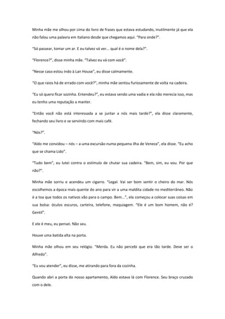 Minha mãe me olhou por cima do livro de frases que estava estudando, inutilmente já que ela
não falou uma palavra em italiano desde que chegamos aqui. “Para onde?”.

“Só passear, tomar um ar. E eu talvez vá ver... qual é o nome dela?”.

“Florence?”, disse minha mãe. “Talvez eu vá com você”.

“Nesse caso estou indo à Lan House”, eu disse calmamente.

“O que raios há de errado com você?”, minha mãe sentou furiosamente de volta na cadeira.

“Eu só quero ficar sozinha. Entendeu?”, eu estava sendo uma vadia e ela não merecia isso, mas
eu tenho uma reputação a manter.

“Então você não está interessada a se juntar a nós mais tarde?”, ela disse claramente,
fechando seu livro e se servindo com mais café.

“Nós?”.

“Aldo me convidou – nós – a uma excursão numa pequena ilha de Veneza”, ela disse. “Eu acho
que se chama Lido”.

“Tudo bem”, eu lutei contra o estímulo de chutar sua cadeira. “Bem, sim, eu vou. Por que
não?”.

Minha mãe sorriu e acendeu um cigarro. “Legal. Vai ser bom sentir o cheiro do mar. Nós
escolhemos a época mais quente do ano para vir a uma maldita cidade no mediterrâneo. Não
é a toa que todos os nativos vão para o campo. Bem...”, ela começou a colocar suas coisas em
sua bolsa: óculos escuros, carteira, telefone, maquiagem. “Ele é um bom homem, não é?
Gentil”.

E ele é meu, eu pensei. Não seu.

Houve uma batida alta na porta.

Minha mãe olhou em seu relógio. “Merda. Eu não percebi que era tão tarde. Deve ser o
Alfredo”.

“Eu vou atender”, eu disse, me atirando para fora da cozinha.

Quando abri a porta do nosso apartamento, Aldo estava lá com Florence. Seu braço cruzado
com o dele.
 
