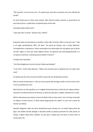 “Olá, querida”, ela sorriu pra mim. “Eu espero que você não se importe com uma velhinha de
brinde”.

Eu teria ficado puta se fosse outra pessoa. Mas Florence podia encantar os passarinhos da
porra das árvores, e podia fazer companhia para minha mãe.

Isso pode acabar dando certo.

“Claro que não” eu disse. “Quanto mais, melhor”.




Enquanto todos nós descíamos as escadas, minha mãe na frente, Aldo se virou pra mim. “Lido
é um lugar extraordinário, Effy”, ele disse. “Faz parte de Veneza, mas é muito diferente.
Principalmente a arquitetura. Várias construções com decorações de arte gastas que já foram
incríveis. Agora é, acho que vocês ingleses diriam, um glamour que está desaparecendo. E é
um pouco misterioso. É aonde gravaram Death in Venice?”.

Eu fiquei sem expressão.

“Um filme dirigido por Luchino Visconti. Muito perturbador”.

“E um livro”, minha mãe observou. “Sobre uma escritora que se apaixona por um rapaz mais
novo”.

Eu aposto que ela só leu isso essa manhã na porra de seu amado guia turístico.

Mas eu estava ansiosa para ir. Lido soa como aquele tipo de lugar aonde o real se torna irreal.
E isso era perfeito pra mim.

Nós tomamos um táxi aquático e o ar salgado lentamente levou minha dor de cabeça embora.
Enquanto nos distanciávamos de Veneza, eu olhei de volta para a cidade, ardendo com o calor.

Minha mãe pensou que estava na porra do Dolce Vita ou coisa assim, com um lenço amarrado
na cabeça e óculos escuros. O vento estava bagunçando seu cabelo. Eu sorri com a parte de
trás de sua cabeça.

Quando chegamos, Aldo nos levou diretamente para almoçar em um hotel chique perto da
água. Um prédio incrível pêssego e dourado aonde as pessoas pareciam ter sido presas no
tempo. E agiam desse jeito, também. Eu juro que o sujeito que nos levou à nossa mesa se
curvou para nós.
 