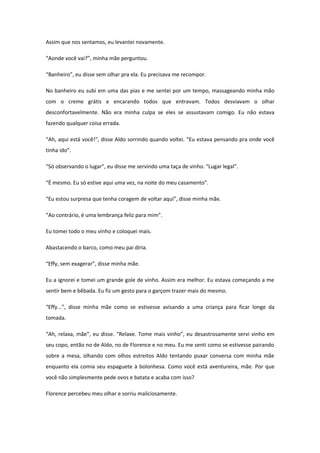 Assim que nos sentamos, eu levantei novamente.

“Aonde você vai?”, minha mãe perguntou.

“Banheiro”, eu disse sem olhar pra ela. Eu precisava me recompor.

No banheiro eu subi em uma das pias e me sentei por um tempo, massageando minha mão
com o creme grátis e encarando todos que entravam. Todos desviavam o olhar
desconfortavelmente. Não era minha culpa se eles se assustavam comigo. Eu não estava
fazendo qualquer coisa errada.

“Ah, aqui está você!”, disse Aldo sorrindo quando voltei. “Eu estava pensando pra onde você
tinha ido”.

“Só observando o lugar”, eu disse me servindo uma taça de vinho. “Lugar legal”.

“É mesmo. Eu só estive aqui uma vez, na noite do meu casamento”.

“Eu estou surpresa que tenha coragem de voltar aqui”, disse minha mãe.

“Ao contrário, é uma lembrança feliz para mim”.

Eu tomei todo o meu vinho e coloquei mais.

Abastacendo o barco, como meu pai diria.

“Effy, sem exagerar”, disse minha mãe.

Eu a ignorei e tomei um grande gole de vinho. Assim era melhor. Eu estava começando a me
sentir bem e bêbada. Eu fiz um gesto para o garçom trazer mais do mesmo.

“Effy...”, disse minha mãe como se estivesse avisando a uma criança para ficar longe da
tomada.

“Ah, relaxa, mãe”, eu disse. “Relaxe. Tome mais vinho”, eu desastrosamente servi vinho em
seu copo, então no de Aldo, no de Florence e no meu. Eu me senti como se estivesse pairando
sobre a mesa, olhando com olhos estreitos Aldo tentando puxar conversa com minha mãe
enquanto ela comia seu espaguete à bolonhesa. Como você está aventureira, mãe. Por que
você não simplesmente pede ovos e batata e acaba com isso?

Florence percebeu meu olhar e sorriu maliciosamente.
 