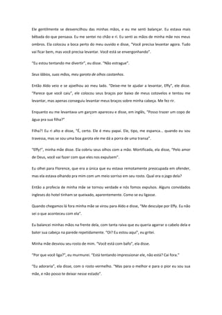 Ele gentilmente se desvencilhou das minhas mãos, e eu me senti balançar. Eu estava mais
bêbada do que pensava. Eu me sentei no chão e ri. Eu senti as mãos de minha mãe nos meus
ombros. Ela colocou a boca perto do meu ouvido e disse, “Você precisa levantar agora. Tudo
vai ficar bem, mas você precisa levantar. Você está se envergonhando”.

“Eu estou tentando me divertir”, eu disse. “Não estrague”.

Seus lábios, suas mãos, meu garoto de olhos castanhos.

Então Aldo veio e se ajoelhou ao meu lado. “Deixe-me te ajudar a levantar, Effy”, ele disse.
“Parece que você caiu”, ele colocou seus braços por baixo de meus cotovelos e tentou me
levantar, mas apenas conseguiu levantar meus braços sobre minha cabeça. Me fez rir.

Enquanto eu me levantava um garçom apareceu e disse, em inglês, “Posso trazer um copo de
água pra sua filha?”

Filha?! Eu ri alto e disse, “É, certo. Ele é meu papai. Ele, tipo, me espanca... quando eu sou
travessa, mas se sou uma boa garota ele me dá a porra de uma transa”.

“Effy!”, minha mãe disse. Ela cobriu seus olhos com a mão. Mortificada, ela disse, “Pelo amor
de Deus, você vai fazer com que eles nos expulsem”.

Eu olhei para Florence, que era a única que eu estava remotamente preocupada em ofender,
mas ela estava olhando pra mim com um meio sorriso em seu rosto. Qual era o jogo dela?

Então a profecia de minha mãe se tornou verdade e nós fomos expulsos. Alguns convidados
ingleses do hotel tinham se queixado, aparentemente. Como se eu ligasse.

Quando chegamos lá fora minha mãe se virou para Aldo e disse, “Me desculpe por Effy. Eu não
sei o que aconteceu com ela”.

Eu balancei minhas mãos na frente dela, com tanta raiva que eu queria agarrar o cabelo dela e
bater sua cabeça na parede repetidamente. “Oi? Eu estou aqui”, eu gritei.

Minha mãe desviou seu rosto de mim. “Você está com bafo”, ela disse.

“Por que você liga?”, eu murmurei. “Está tentando impressionar ele, não está? Cai fora.”

“Eu adoraria”, ela disse, com o rosto vermelho. “Mas para o melhor e para o pior eu sou sua
mãe, e não posso te deixar nesse estado”.
 