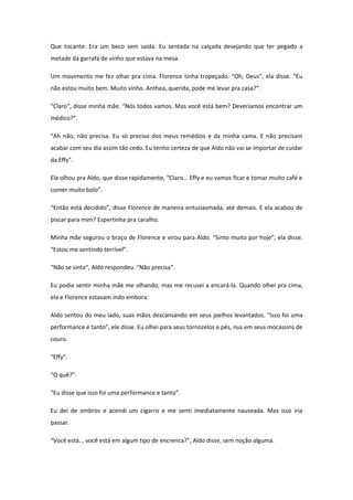Que tocante. Era um beco sem saída. Eu sentada na calçada desejando que ter pegado a
metade da garrafa de vinho que estava na mesa.

Um movimento me fez olhar pra cima. Florence tinha tropeçado. “Oh, Deus”, ela disse. “Eu
não estou muito bem. Muito vinho. Anthea, querida, pode me levar pra casa?”.

“Claro”, disse minha mãe. “Nós todos vamos. Mas você está bem? Deveríamos encontrar um
médico?”.

“Ah não, não precisa. Eu só preciso dos meus remédios e da minha cama. E não precisam
acabar com seu dia assim tão cedo. Eu tenho certeza de que Aldo não vai se importar de cuidar
da Effy”.

Ela olhou pra Aldo, que disse rapidamente, “Claro... Effy e eu vamos ficar e tomar muito café e
comer muito bolo”.

“Então está decidido”, disse Florence de maneira entusiasmada, até demais. E ela acabou de
piscar para mim? Espertinha pra caralho.

Minha mãe segurou o braço de Florence e virou para Aldo. “Sinto muito por hoje”, ela disse.
“Estou me sentindo terrível”.

“Não se sinta”, Aldo respondeu. “Não precisa”.

Eu podia sentir minha mãe me olhando, mas me recusei a encará-la. Quando olhei pra cima,
ela e Florence estavam indo embora.

Aldo sentou do meu lado, suas mãos descansando em seus joelhos levantados. “Isso foi uma
performance e tanto”, ele disse. Eu olhei para seus tornozelos e pés, nus em seus mocassins de
couro.

“Effy”.

“O quê?”.

“Eu disse que isso foi uma performance e tanto”.

Eu dei de ombros e acendi um cigarro e me senti imediatamente nauseada. Mas isso iria
passar.

“Você está... você está em algum tipo de encrenca?”, Aldo disse, sem noção alguma.
 