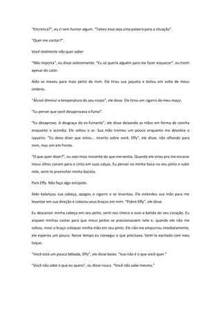 “Encrenca?”, eu ri sem humor algum. “Talvez essa seja uma palavra para a situação”.

“Quer me contar?”.

Você realmente não quer saber

“Não importa”, eu disse solenemente. “Eu só queria alguém para me fazer esquecer”, eu tremi
apesar do calor.

Aldo se moveu para mais perto de mim. Ele tirou sua jaqueta e botou em volta de meus
ombros.

“Álcool diminui a temperatura do seu corpo”, ele disse. Ele tirou um cigarro do meu maço.

“Eu pensei que você desaprovava o fumo”.

“Eu desaprovo. A desgraça do ex-fumante”, ele disse deixando as mãos em forma de concha
enquanto o acendia. Ele soltou o ar. Sua mão tremeu um pouco enquanto me devolvia o
isqueiro. “Eu devo dizer que estou... incerto sobre você, Effy”, ele disse, não olhando para
mim, mas sim em frente.

“O que quer dizer?”, eu soei mais inocente do que me sentia. Quando ele virou pra me encarar
meus olhos caíram para o cinto em suas calças. Eu pensei na minha boca no seu pinto e subir
nele, senti-lo preencher minha boceta.

Pare Effy. Não faça algo estúpido.

Aldo balançou sua cabeça, apagou o cigarro e se levantou. Ele estendeu sua mão para me
levantar em sua direção e colocou seus braços em mim. “Pobre Effy”, ele disse.

Eu descansei minha cabeça em seu peito, senti seu cheiro e ouvi a batida do seu coração. Eu
arqueei minhas costas para que meus peitos se pressionassem nele e, quando ele não me
soltou, movi o braço coloquei minha mão em seu pinto. Ele não me empurrou imediatamente,
ele esperou um pouco. Nesse tempo eu consegui o que precisava. Senti-lo excitado com meu
toque.

“Você está um pouco bêbada, Effy”, ele disse baixo. “Isso não é o que você quer.”

“Você não sabe o que eu quero”, eu disse rouca. “Você não sabe mesmo.”
 