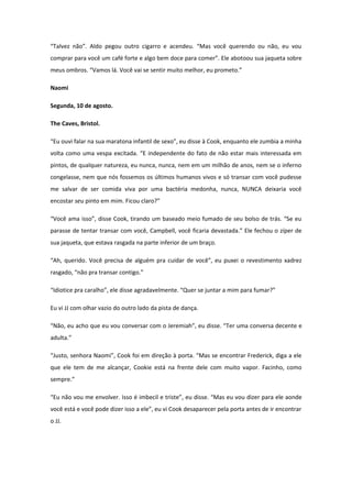 “Talvez não”. Aldo pegou outro cigarro e acendeu. “Mas você querendo ou não, eu vou
comprar para você um café forte e algo bem doce para comer”. Ele abotoou sua jaqueta sobre
meus ombros. “Vamos lá. Você vai se sentir muito melhor, eu prometo.”

Naomi

Segunda, 10 de agosto.

The Caves, Bristol.

“Eu ouvi falar na sua maratona infantil de sexo”, eu disse à Cook, enquanto ele zumbia a minha
volta como uma vespa excitada. “E independente do fato de não estar mais interessada em
pintos, de qualquer natureza, eu nunca, nunca, nem em um milhão de anos, nem se o inferno
congelasse, nem que nós fossemos os últimos humanos vivos e só transar com você pudesse
me salvar de ser comida viva por uma bactéria medonha, nunca, NUNCA deixaria você
encostar seu pinto em mim. Ficou claro?”

“Você ama isso”, disse Cook, tirando um baseado meio fumado de seu bolso de trás. “Se eu
parasse de tentar transar com você, Campbell, você ficaria devastada.” Ele fechou o zíper de
sua jaqueta, que estava rasgada na parte inferior de um braço.

“Ah, querido. Você precisa de alguém pra cuidar de você”, eu puxei o revestimento xadrez
rasgado, “não pra transar contigo.”

“Idiotice pra caralho”, ele disse agradavelmente. “Quer se juntar a mim para fumar?”

Eu vi JJ com olhar vazio do outro lado da pista de dança.

“Não, eu acho que eu vou conversar com o Jeremiah”, eu disse. “Ter uma conversa decente e
adulta.”

“Justo, senhora Naomi”, Cook foi em direção à porta. “Mas se encontrar Frederick, diga a ele
que ele tem de me alcançar, Cookie está na frente dele com muito vapor. Facinho, como
sempre.”

“Eu não vou me envolver. Isso é imbecil e triste”, eu disse. “Mas eu vou dizer para ele aonde
você está e você pode dizer isso a ele”, eu vi Cook desaparecer pela porta antes de ir encontrar
o JJ.
 
